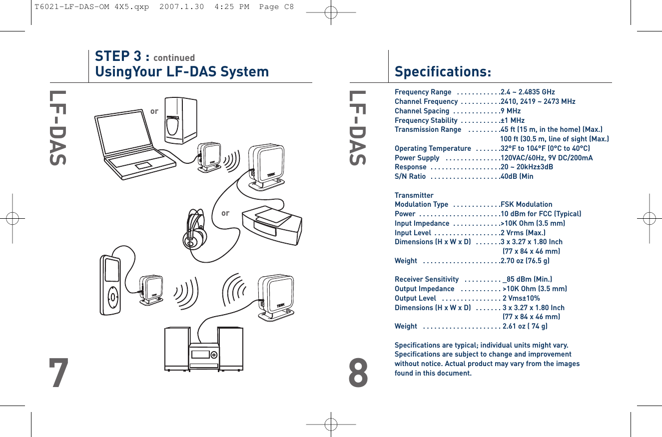 Specifications:Frequency Range   . . . . . . . . . . . .2.4 ~ 2.4835 GHzChannel Frequency  . . . . . . . . . . .2410, 2419 ~ 2473 MHzChannel Spacing  . . . . . . . . . . . . .9 MHzFrequency Stability  . . . . . . . . . . .±1 MHzTransmission Range   . . . . . . . . .45 ft (15 m, in the home) (Max.)100 ft (30.5 m, line of sight (Max.)Operating Temperature   . . . . . . .32°F to 104°F (0°C to 40°C)Power Supply   . . . . . . . . . . . . . . .120VAC/60Hz, 9V DC/200mAResponse  . . . . . . . . . . . . . . . . . . .20 ~ 20kHz±3dBS/N Ratio  . . . . . . . . . . . . . . . . . . .40dB (MinTransmitterModulation Type   . . . . . . . . . . . . .FSK ModulationPower  . . . . . . . . . . . . . . . . . . . . . .10 dBm for FCC (Typical)Input Impedance  . . . . . . . . . . . . .&gt;10K Ohm (3.5 mm)Input Level  . . . . . . . . . . . . . . . . . .2 Vrms (Max.)Dimensions (H x W x D)  . . . . . . .3 x 3.27 x 1.80 Inch(77 x 84 x 46 mm)Weight   . . . . . . . . . . . . . . . . . . . . .2.70 oz (76.5 g)Receiver Sensitivity   . . . . . . . . . . _85 dBm (Min.)Output Impedance   . . . . . . . . . . . &gt;10K Ohm (3.5 mm)Output Level   . . . . . . . . . . . . . . . . 2 Vms±10%Dimensions (H x W x D)   . . . . . . . 3 x 3.27 x 1.80 Inch(77 x 84 x 46 mm)Weight   . . . . . . . . . . . . . . . . . . . . . 2.61 oz ( 74 g)Specifications are typical; individual units might vary.Specifications are subject to change and improvement without notice. Actual product may vary from the images found in this document.LF-DAS8STEP 3 : continuedUsingYour LF-DAS SystemLF-DAS7ororT6021-LF-DAS-OM 4X5.qxp  2007.1.30  4:25 PM  Page C8