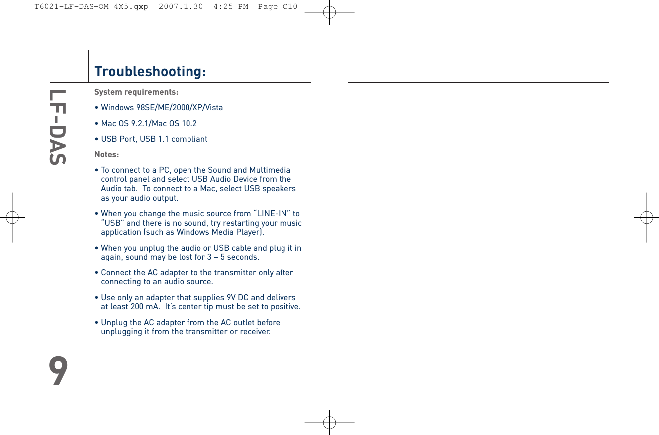 LF-DAS10Troubleshooting:System requirements:• Windows 98SE/ME/2000/XP/Vista• Mac OS 9.2.1/Mac OS 10.2• USB Port, USB 1.1 compliantNotes:• To connect to a PC, open the Sound and Multimediacontrol panel and select USB Audio Device from theAudio tab.  To connect to a Mac, select USB speakers as your audio output.• When you change the music source from “LINE-IN” to“USB” and there is no sound, try restarting your musicapplication (such as Windows Media Player).• When you unplug the audio or USB cable and plug it inagain, sound may be lost for 3 – 5 seconds.• Connect the AC adapter to the transmitter only afterconnecting to an audio source.• Use only an adapter that supplies 9V DC and delivers at least 200 mA.  It’s center tip must be set to positive.• Unplug the AC adapter from the AC outlet beforeunplugging it from the transmitter or receiver.LF-DAS9T6021-LF-DAS-OM 4X5.qxp  2007.1.30  4:25 PM  Page C10