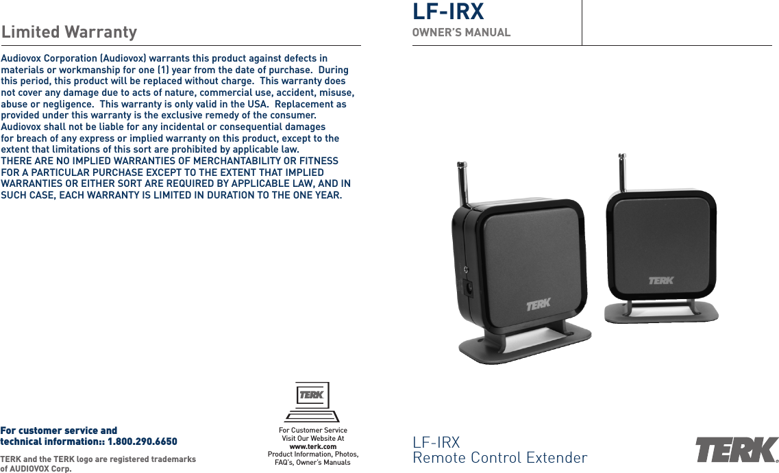 LF-IRXRemote Control ExtenderLF-IRXOWNER’S MANUALLimited WarrantyAudiovox Corporation (Audiovox) warrants this product against defects inmaterials or workmanship for one (1) year from the date of purchase.  Duringthis period, this product will be replaced without charge.  This warranty doesnot cover any damage due to acts of nature, commercial use, accident, misuse,abuse or negligence.  This warranty is only valid in the USA.  Replacement asprovided under this warranty is the exclusive remedy of the consumer.Audiovox shall not be liable for any incidental or consequential damages for breach of any express or implied warranty on this product, except to theextent that limitations of this sort are prohibited by applicable law.  THERE ARE NO IMPLIED WARRANTIES OF MERCHANTABILITY OR FITNESS FOR A PARTICULAR PURCHASE EXCEPT TO THE EXTENT THAT IMPLIEDWARRANTIES OR EITHER SORT ARE REQUIRED BY APPLICABLE LAW, AND INSUCH CASE, EACH WARRANTY IS LIMITED IN DURATION TO THE ONE YEAR.TERK and the TERK logo are registered trademarksof AUDIOVOX Corp. For customer service and technical information:: 1.800.290.6650For Customer ServiceVisit Our Website Atwww.terk.comProduct Information, Photos,FAQ’s, Owner’s ManualsFor customer service andtechnical information::