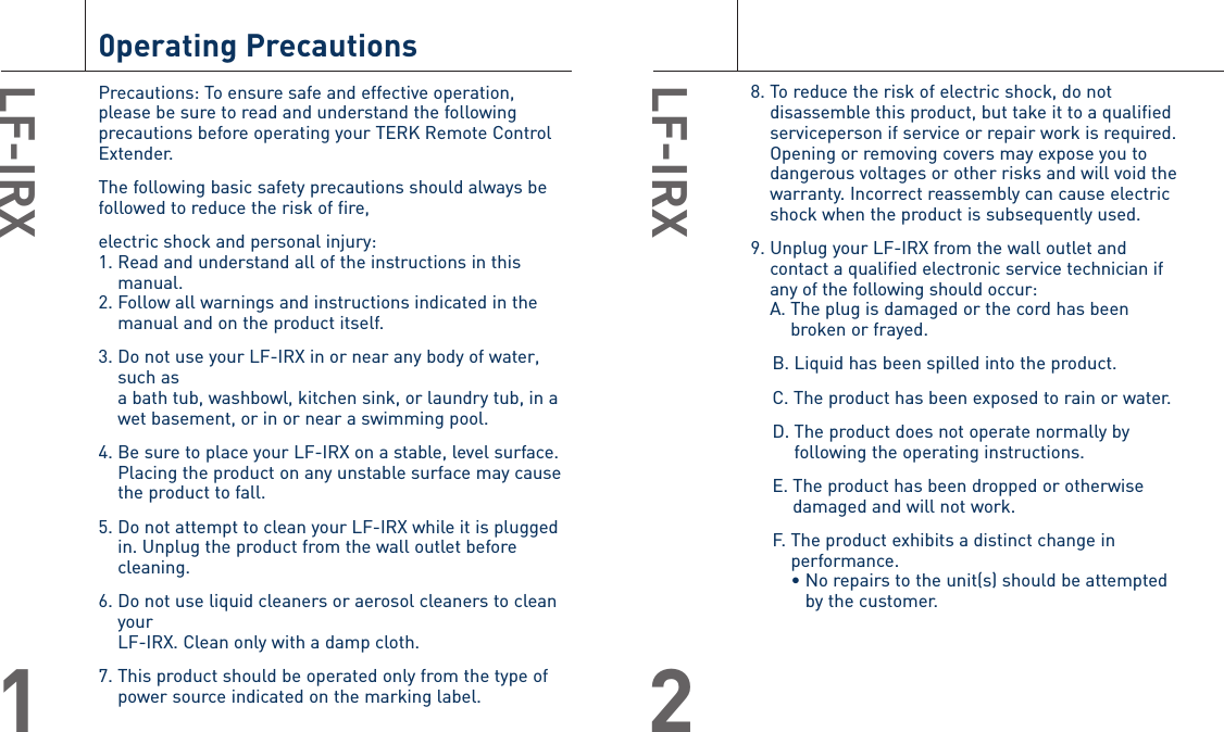 8. To reduce the risk of electric shock, do notdisassemble this product, but take it to a qualifiedserviceperson if service or repair work is required.Opening or removing covers may expose you todangerous voltages or other risks and will void thewarranty. Incorrect reassembly can cause electricshock when the product is subsequently used.9. Unplug your LF-IRX from the wall outlet andcontact a qualified electronic service technician ifany of the following should occur:A. The plug is damaged or the cord has beenbroken or frayed.B. Liquid has been spilled into the product.C. The product has been exposed to rain or water.D. The product does not operate normally byfollowing the operating instructions.E. The product has been dropped or otherwisedamaged and will not work.F. The product exhibits a distinct change inperformance.• No repairs to the unit(s) should be attemptedby the customer.LF-IRX20perating PrecautionsPrecautions: To ensure safe and effective operation,please be sure to read and understand the followingprecautions before operating your TERK Remote ControlExtender. The following basic safety precautions should always befollowed to reduce the risk of fire, electric shock and personal injury:1. Read and understand all of the instructions in thismanual.2. Follow all warnings and instructions indicated in themanual and on the product itself.3. Do not use your LF-IRX in or near any body of water,such as a bath tub, washbowl, kitchen sink, or laundry tub, in awet basement, or in or near a swimming pool.4. Be sure to place your LF-IRX on a stable, level surface. Placing the product on any unstable surface may cause the product to fall.5. Do not attempt to clean your LF-IRX while it is pluggedin. Unplug the product from the wall outlet beforecleaning.6. Do not use liquid cleaners or aerosol cleaners to cleanyour LF-IRX. Clean only with a damp cloth.7. This product should be operated only from the type ofpower source indicated on the marking label.LF-IRX1