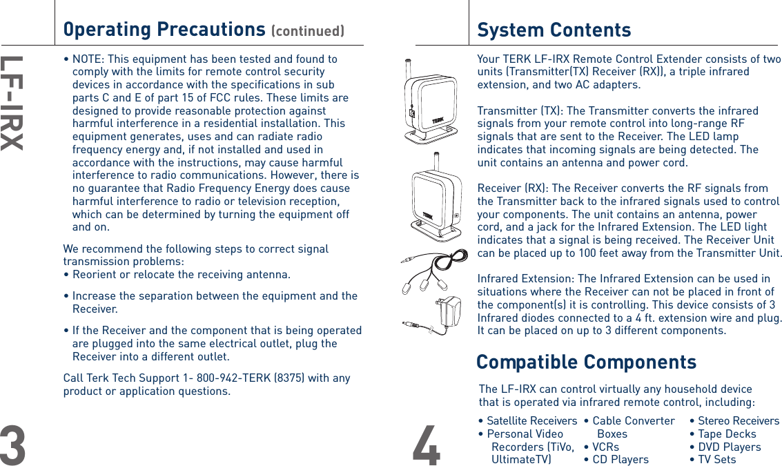 0perating Precautions (continued)• NOTE: This equipment has been tested and found tocomply with the limits for remote control securitydevices in accordance with the specifications in subparts C and E of part 15 of FCC rules. These limits aredesigned to provide reasonable protection againstharmful interference in a residential installation. Thisequipment generates, uses and can radiate radiofrequency energy and, if not installed and used inaccordance with the instructions, may cause harmfulinterference to radio communications. However, there isno guarantee that Radio Frequency Energy does causeharmful interference to radio or television reception,which can be determined by turning the equipment offand on.We recommend the following steps to correct signaltransmission problems:• Reorient or relocate the receiving antenna.• Increase the separation between the equipment and theReceiver.• If the Receiver and the component that is being operatedare plugged into the same electrical outlet, plug theReceiver into a different outlet.Call Terk Tech Support 1- 800-942-TERK (8375) with anyproduct or application questions.LF-IRX3System ContentsYour TERK LF-IRX Remote Control Extender consists of two units (Transmitter(TX) Receiver (RX)), a triple infraredextension, and two AC adapters.Transmitter (TX): The Transmitter converts the infraredsignals from your remote control into long-range RFsignals that are sent to the Receiver. The LED lampindicates that incoming signals are being detected. The unit contains an antenna and power cord.Receiver (RX): The Receiver converts the RF signals fromthe Transmitter back to the infrared signals used to controlyour components. The unit contains an antenna, powercord, and a jack for the Infrared Extension. The LED lightindicates that a signal is being received. The Receiver Unitcan be placed up to 100 feet away from the Transmitter Unit.Infrared Extension: The Infrared Extension can be used insituations where the Receiver can not be placed in front ofthe component(s) it is controlling. This device consists of 3Infrared diodes connected to a 4 ft. extension wire and plug.It can be placed on up to 3 different components. 4The LF-IRX can control virtually any household devicethat is operated via infrared remote control, including:• Satellite Receivers• Personal Video Recorders (TiVo, UltimateTV) • Cable Converter Boxes• VCRs• CD Players • Stereo Receivers• Tape Decks• DVD Players• TV SetsCompatible Components