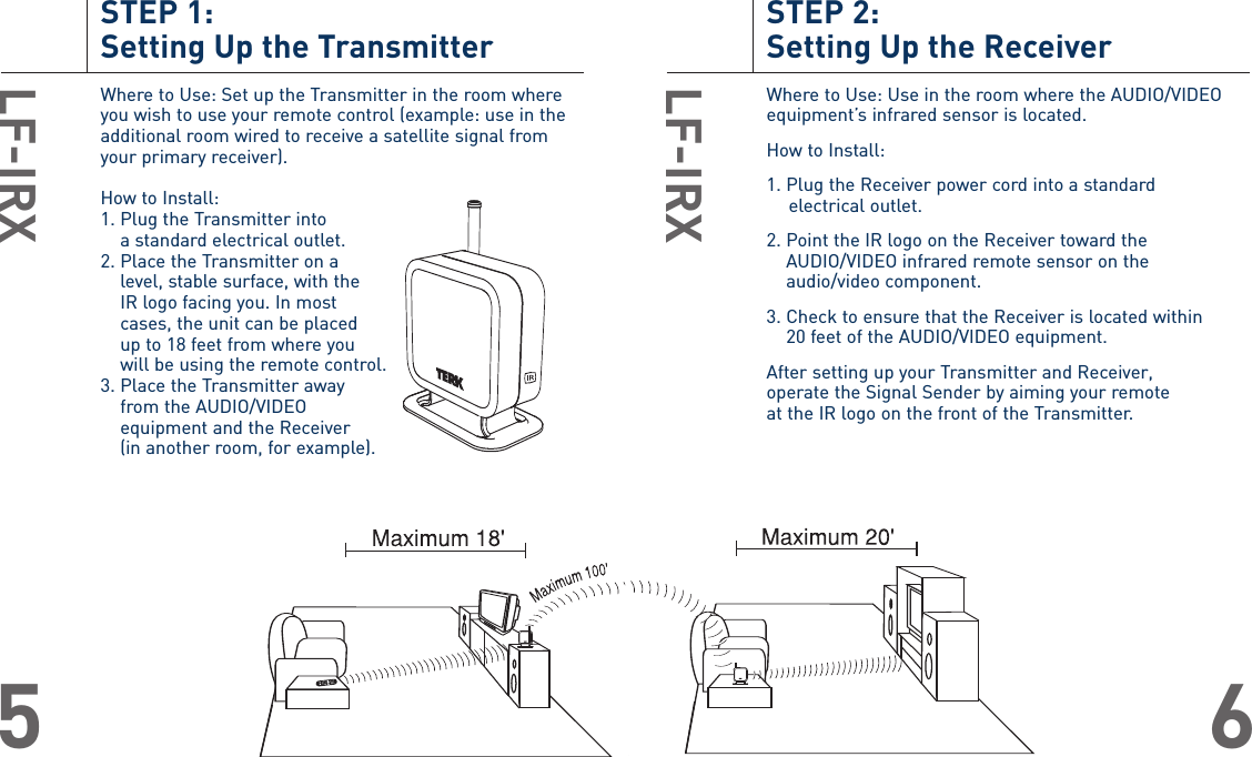 STEP 2: Setting Up the ReceiverWhere to Use: Use in the room where the AUDIO/VIDEOequipment’s infrared sensor is located.How to Install:1. Plug the Receiver power cord into a standard electrical outlet.2. Point the IR logo on the Receiver toward theAUDIO/VIDEO infrared remote sensor on the audio/video component.3. Check to ensure that the Receiver is located within 20 feet of the AUDIO/VIDEO equipment. After setting up your Transmitter and Receiver, operate the Signal Sender by aiming your remote at the IR logo on the front of the Transmitter. LF-IRX6STEP 1: Setting Up the TransmitterWhere to Use: Set up the Transmitter in the room whereyou wish to use your remote control (example: use in theadditional room wired to receive a satellite signal fromyour primary receiver).How to Install:1. Plug the Transmitter into a standard electrical outlet. 2. Place the Transmitter on a level, stable surface, with the IR logo facing you. In most cases, the unit can be placed up to 18 feet from where you will be using the remote control.3. Place the Transmitter away from the AUDIO/VIDEO equipment and the Receiver (in another room, for example).LF-IRX5