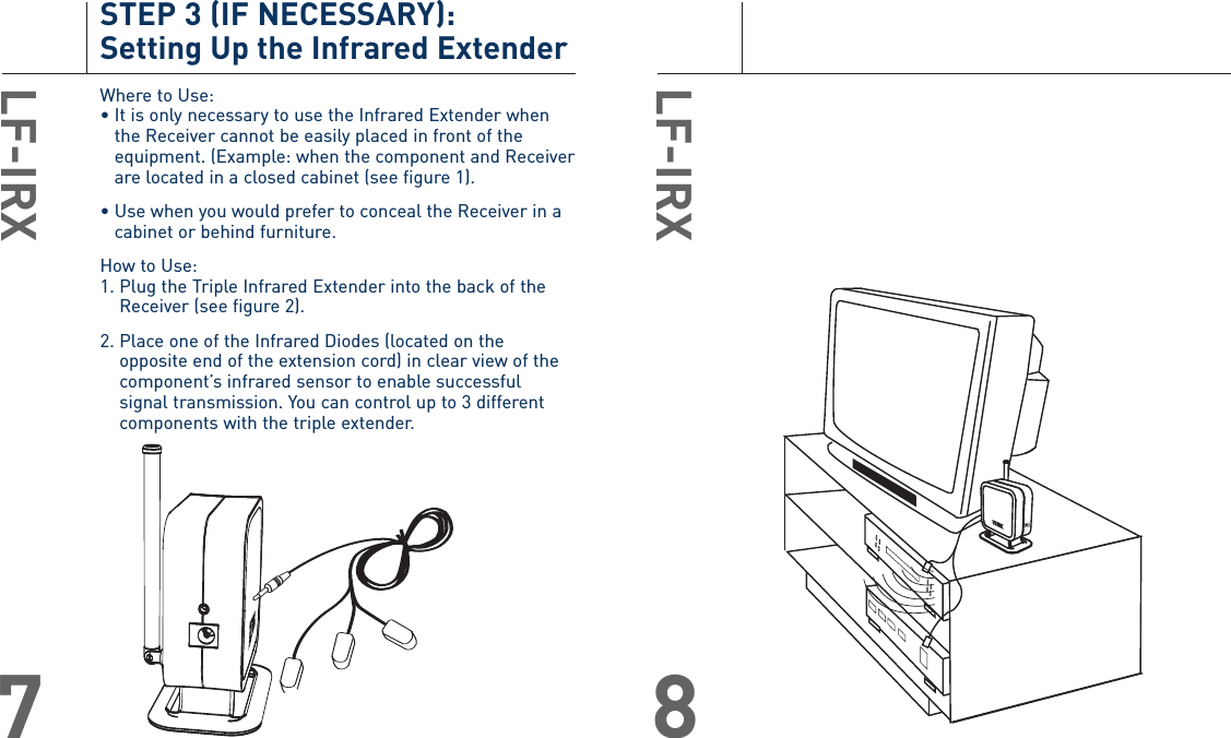 LF-IRX8STEP 3 (IF NECESSARY): Setting Up the Infrared ExtenderWhere to Use:• It is only necessary to use the Infrared Extender whenthe Receiver cannot be easily placed in front of theequipment. (Example: when the component and Receiverare located in a closed cabinet (see figure 1).• Use when you would prefer to conceal the Receiver in acabinet or behind furniture.How to Use:1. Plug the Triple Infrared Extender into the back of theReceiver (see figure 2).2. Place one of the Infrared Diodes (located on theopposite end of the extension cord) in clear view of thecomponent’s infrared sensor to enable successfulsignal transmission. You can control up to 3 differentcomponents with the triple extender.LF-IRX7