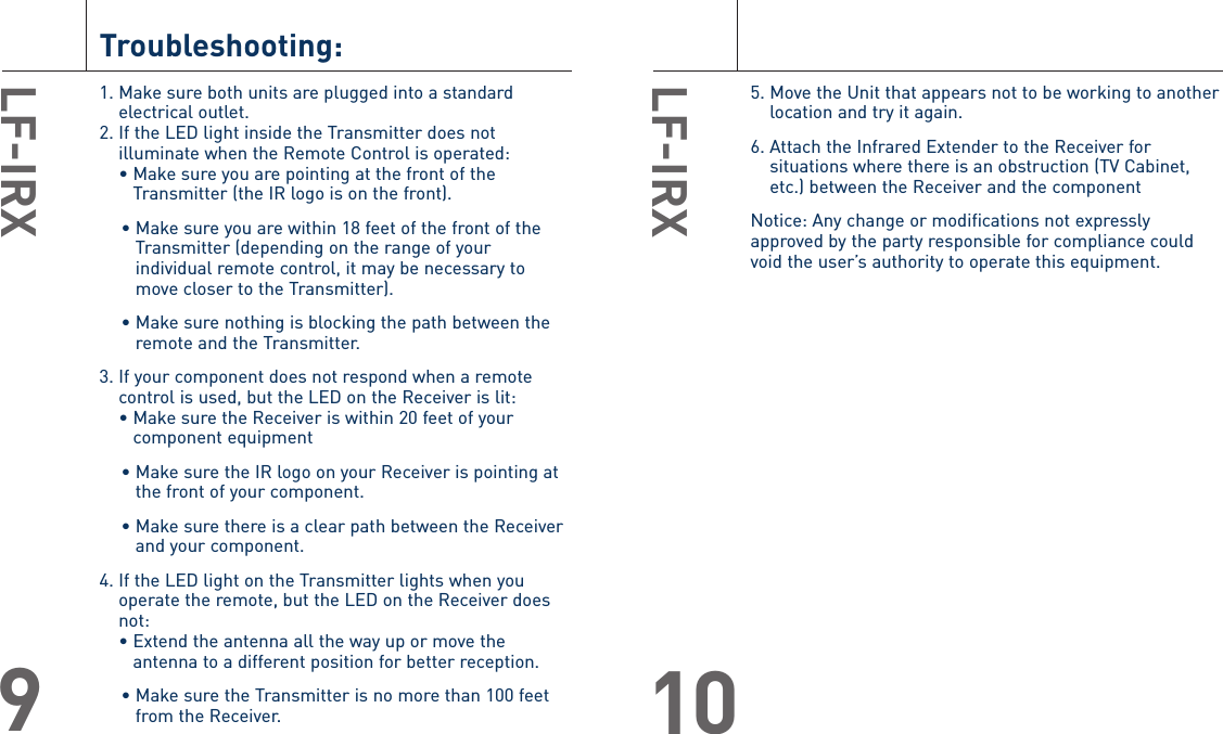 5. Move the Unit that appears not to be working to anotherlocation and try it again.6. Attach the Infrared Extender to the Receiver forsituations where there is an obstruction (TV Cabinet,etc.) between the Receiver and the componentNotice: Any change or modifications not expresslyapproved by the party responsible for compliance couldvoid the user’s authority to operate this equipment.LF-IRX10Troubleshooting:1. Make sure both units are plugged into a standardelectrical outlet.2. If the LED light inside the Transmitter does notilluminate when the Remote Control is operated:• Make sure you are pointing at the front of theTransmitter (the IR logo is on the front).• Make sure you are within 18 feet of the front of theTransmitter (depending on the range of yourindividual remote control, it may be necessary tomove closer to the Transmitter).• Make sure nothing is blocking the path between theremote and the Transmitter.3. If your component does not respond when a remotecontrol is used, but the LED on the Receiver is lit:• Make sure the Receiver is within 20 feet of yourcomponent equipment• Make sure the IR logo on your Receiver is pointing atthe front of your component.• Make sure there is a clear path between the Receiverand your component.4. If the LED light on the Transmitter lights when youoperate the remote, but the LED on the Receiver doesnot:• Extend the antenna all the way up or move theantenna to a different position for better reception. • Make sure the Transmitter is no more than 100 feetfrom the Receiver. LF-IRX9