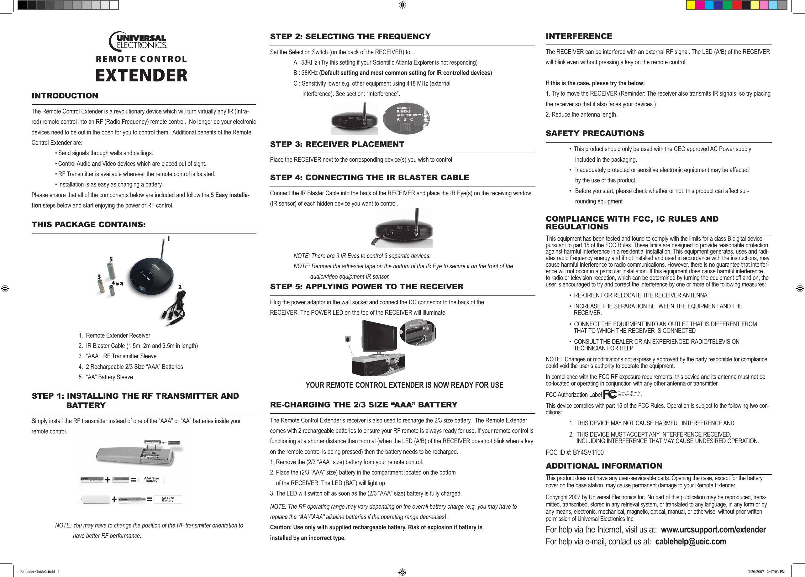 INTERFERENCEThe RECEIVER can be interfered with an external RF signal. The LED (A/B) of the RECEIVER will blink even without pressing a key on the remote control.If this is the case, please try the below:1. Try to move the RECEIVER (Reminder: The receiver also transmits IR signals, so try placing the receiver so that it also faces your devices.)2. Reduce the antenna length.SAFETY PRECAUTIONS  •  This product should only be used with the CEC approved AC Power supply              included in the packaging.  •   Inadequately protected or sensitive electronic equipment may be affected             by the use of this product.  •   Before you start, please check whether or not  this product can affect sur-             rounding equipment.COMPLIANCE WITH FCC, IC RULES AND REGULATIONSThis equipment has been tested and found to comply with the limits for a class B digital device, pursuant to part 15 of the FCC Rules. These limits are designed to provide reasonable protection against harmful interference in a residential installation. This equipment generates, uses and radi-ates radio frequency energy and if not installed and used in accordance with the instructions, may cause harmful interference to radio communications. However, there is no guarantee that interfer-ence will not occur in a particular installation. If this equipment does cause harmful interference to radio or television reception, which can be determined by turning the equipment off and on, the user is encouraged to try and correct the interference by one or more of the following measures:    •  RE-ORIENT OR RELOCATE THE RECEIVER ANTENNA.  •  INCREASE THE SEPARATION BETWEEN THE EQUIPMENT AND THE         RECEIVER.  •  CONNECT THE EQUIPMENT INTO AN OUTLET THAT IS DIFFERENT FROM       THAT TO WHICH THE RECEIVER IS CONNECTED  •  CONSULT THE DEALER OR AN EXPERIENCED RADIO/TELEVISION         TECHNICIAN FOR HELPNOTE:  Changes or modifications not expressly approved by the party responible for compliance could void the user’s authority to operate the equipment.In compliance with the FCC RF exposure requirements, this device and its antenna must not be co-located or operating in conjunction with any other antenna or transmitter.FCC Authorization LabelThis device complies with part 15 of the FCC Rules. Operation is subject to the following two con-ditions:  1.  THIS DEVICE MAY NOT CAUSE HARMFUL INTERFERENCE AND  2.  THIS DEVICE MUST ACCEPT ANY INTERFERENCE RECEIVED,                         INCLUDING INTERFERENCE THAT MAY CAUSE UNDESIRED OPERATION.FCC ID #: BY4SV1100      ADDITIONAL INFORMATIONThis product does not have any user-serviceable parts. Opening the case, except for the battery cover on the base station, may cause permanent damage to your Remote Extender.Copyright 2007 by Universal Electronics Inc. No part of this publication may be reproduced, trans-mitted, transcribed, stored in any retrieval system, or translated to any language, in any form or by any means, electronic, mechanical, magnetic, optical, manual, or otherwise, without prior written permission of Universal Electronics Inc.For help via the Internet, visit us at:  www.urcsupport.com/extenderFor help via e-mail, contact us at:  cablehelp@ueic.comSTEP 2: SELECTING THE FREqUENCYSet the Selection Switch (on the back of the RECEIVER) to… A:58KHz(TrythissettingifyourScienticAtlantaExplorerisnotresponding)  B : 38KHz (Default setting and most common setting for IR controlled devices)  C : Sensitivity lower e.g. other equipment using 418 MHz (external        interference). See section: “Interference”.STEP 3: RECEIvER PLACEMENTPlace the RECEIVER next to the corresponding device(s) you wish to control.STEP 4: CONNECTING THE IR bLASTER CAbLEConnect the IR Blaster Cable into the back of the RECEIVER and place the IR Eye(s) on the receiving window (IR sensor) of each hidden device you want to control. NOTE: There are 3 IR Eyes to control 3 separate devices.  NOTE: Remove the adhesive tape on the bottom of the IR Eye to secure it on the front of the                               audio/video equipment IR sensor.STEP 5: APPLYING POWER TO THE RECEIvERPlug the power adaptor in the wall socket and connect the DC connector to the back of the    RECEIVER. The POWER LED on the top of the RECEIVER will illuminate.          YOUR REMOTE CONTROL EXTENDER IS NOW READY FOR USERE-CHARGING THE 2/3 SIzE “AAA” bATTERYThe Remote Control Extender’s receiver is also used to recharge the 2/3 size battery.  The Remote Extender comes with 2 rechargeable batteries to ensure your RF remote is always ready for use. If your remote control is functioning at a shorter distance than normal (when the LED (A/B) of the RECEIVER does not blink when a key on the remote control is being pressed) then the battery needs to be recharged.1. Remove the (2/3 “AAA” size) battery from your remote control.2. Place the (2/3 “AAA” size) battery in the compartment located on the bottom    of the RECEIVER. The LED (BAT) will light up.3. The LED will switch off as soon as the (2/3 “AAA” size) battery is fully charged.NOTE: The RF operating range may vary depending on the overall battery charge (e.g. you may have to replace the “AA”/”AAA” alkaline batteries if the operating range decreases).Caution: Use only with supplied rechargeable battery. Risk of explosion if battery isinstalled by an incorrect type.INTRODUCTIONThe Remote Control Extender is a revolutionary device which will turn virtually any IR (Infra-red) remote control into an RF (Radio Frequency) remote control.  No longer do your electronic devicesneedtobeoutintheopenforyoutocontrolthem.AdditionalbenetsoftheRemoteControl Extender are:  • Send signals through walls and ceilings.  • Control Audio and Video devices which are placed out of sight.  • RF Transmitter is available wherever the remote control is located.  • Installation is as easy as changing a battery.Please ensure that all of the components below are included and follow the 5 Easy installa-tion steps below and start enjoying the power of RF control.     THIS PACkAGE CONTAINS:                   1.  Remote Extender Receiver     2.  IR Blaster Cable (1.5m, 2m and 3.5m in length)    3.  “AAA”  RF Transmitter Sleeve    4.  2 Rechargeable 2/3 Size “AAA” Batteries    5.  “AA” Battery Sleeve   STEP 1: INSTALLING THE RF TRANSMITTER AND         bATTERYSimply install the RF transmitter instead of one of the “AAA” or “AA” batteries inside your remote control.      NOTE: You may have to change the position of the RF transmitter orientation to                have better RF performance.1234(x 2)5EExtender Guide2.indd   1 3/20/2007   2:47:03 PM