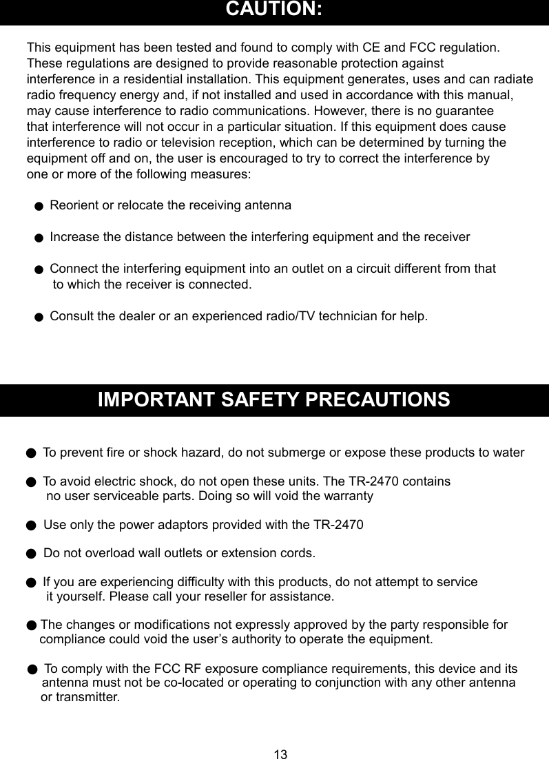  CAUTION:  This equipment has been tested and found to comply with CE and FCC regulation.   These regulations are designed to provide reasonable protection against   interference in a residential installation. This equipment generates, uses and can radiate   radio frequency energy and, if not installed and used in accordance with this manual,   may cause interference to radio communications. However, there is no guarantee   that interference will not occur in a particular situation. If this equipment does cause   interference to radio or television reception, which can be determined by turning the   equipment off and on, the user is encouraged to try to correct the interference by   one or more of the following measures:  ● Reorient or relocate the receiving antenna  ● Increase the distance between the interfering equipment and the receiver  ● Connect the interfering equipment into an outlet on a circuit different from that         to which the receiver is connected.  ● Consult the dealer or an experienced radio/TV technician for help.     IMPORTANT SAFETY PRECAUTIONS   ● To prevent fire or shock hazard, do not submerge or expose these products to water  ● To avoid electric shock, do not open these units. The TR-2470 contains         no user serviceable parts. Doing so will void the warranty  ●  Use only the power adaptors provided with the TR-2470  ●  Do not overload wall outlets or extension cords.  ● If you are experiencing difficulty with this products, do not attempt to service       it yourself. Please call your reseller for assistance.  ● The changes or modifications not expressly approved by the party responsible for compliance could void the user’s authority to operate the equipment.    ● To comply with the FCC RF exposure compliance requirements, this device and its antenna must not be co-located or operating to conjunction with any other antenna   or transmitter.      13 