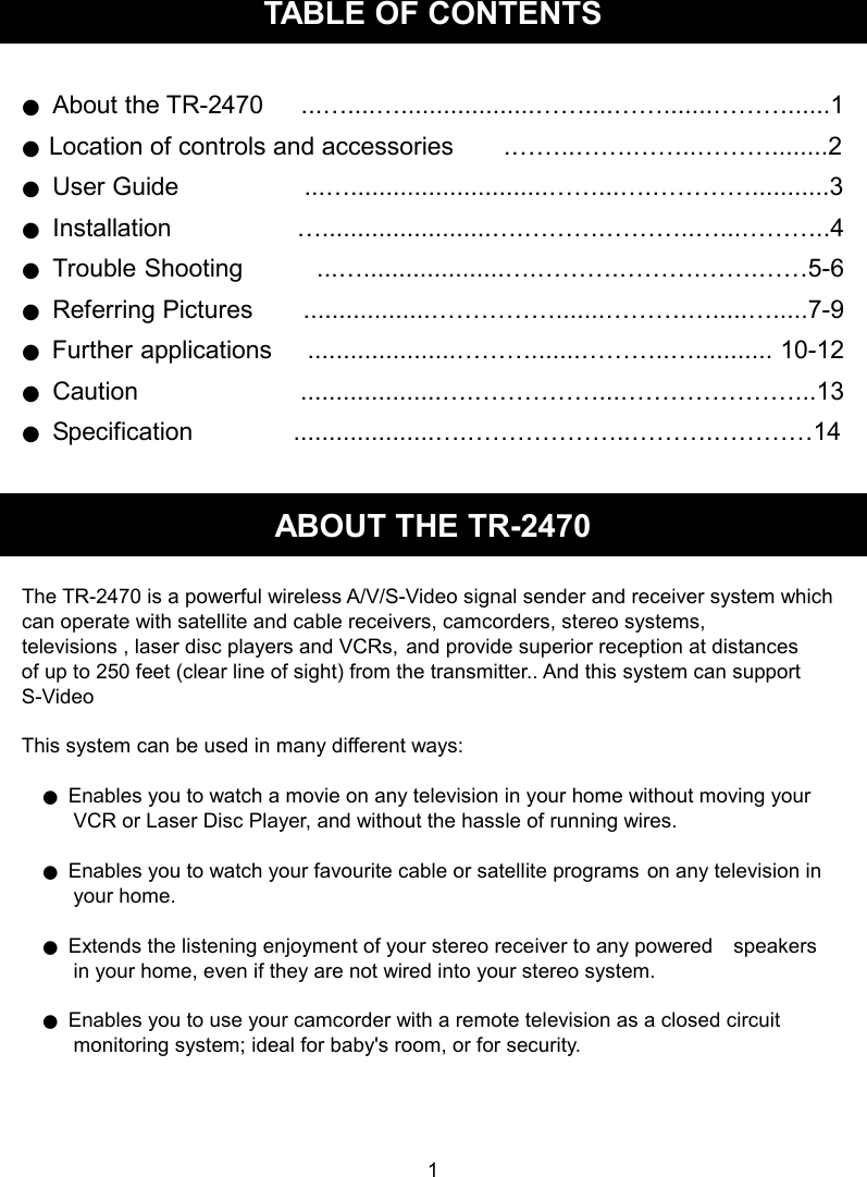 TABLE OF CONTENTS  ●  About the TR-2470      ...…....…...................……....…….......………......1 ● Location of controls and accessories        .……..…….……..………........2 ●  User Guide                    ...…............................……...….…………...........3 ●  Installation                    …........................….……….………..…...………..4 ●  Trouble Shooting            ...…....................….……….……….…….……5-6 ●  Referring Pictures        ..................…………….......……….….....….....7-9 ●  Further applications      .....................……….......………..…........... 10-12 ●  Caution                          ....................….……………...…………………...13 ●  Specification                ....................….………………..……….…………14  ABOUT THE TR-2470  The TR-2470 is a powerful wireless A/V/S-Video signal sender and receiver system which     can operate with satellite and cable receivers, camcorders, stereo systems,   televisions , laser disc players and VCRs, and provide superior reception at distances   of up to 250 feet (clear line of sight) from the transmitter.. And this system can support S-Video    This system can be used in many different ways:      ● Enables you to watch a movie on any television in your home without moving your             VCR or Laser Disc Player, and without the hassle of running wires.      ● Enables you to watch your favourite cable or satellite programs on any television in             your home.      ● Extends the listening enjoyment of your stereo receiver to any powered    speakers           in your home, even if they are not wired into your stereo system.      ● Enables you to use your camcorder with a remote television as a closed circuit           monitoring system; ideal for baby&apos;s room, or for security.     1 