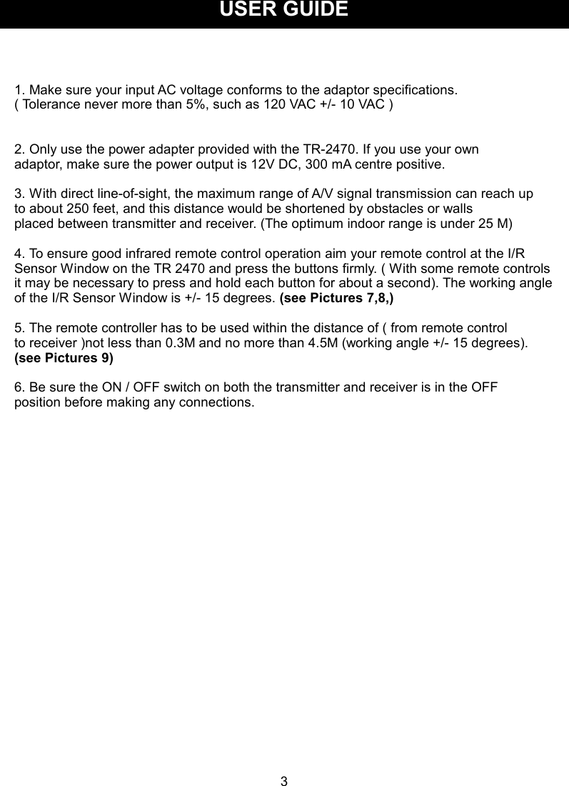 USER GUIDE   1. Make sure your input AC voltage conforms to the adaptor specifications.   ( Tolerance never more than 5%, such as 120 VAC +/- 10 VAC )       2. Only use the power adapter provided with the TR-2470. If you use your own   adaptor, make sure the power output is 12V DC, 300 mA centre positive.  3. With direct line-of-sight, the maximum range of A/V signal transmission can reach up to about 250 feet, and this distance would be shortened by obstacles or walls   placed between transmitter and receiver. (The optimum indoor range is under 25 M)      4. To ensure good infrared remote control operation aim your remote control at the I/R Sensor Window on the TR 2470 and press the buttons firmly. ( With some remote controls it may be necessary to press and hold each button for about a second). The working angle of the I/R Sensor Window is +/- 15 degrees. (see Pictures 7,8,)  5. The remote controller has to be used within the distance of ( from remote control   to receiver )not less than 0.3M and no more than 4.5M (working angle +/- 15 degrees).   (see Pictures 9)  6. Be sure the ON / OFF switch on both the transmitter and receiver is in the OFF position before making any connections.                   3 