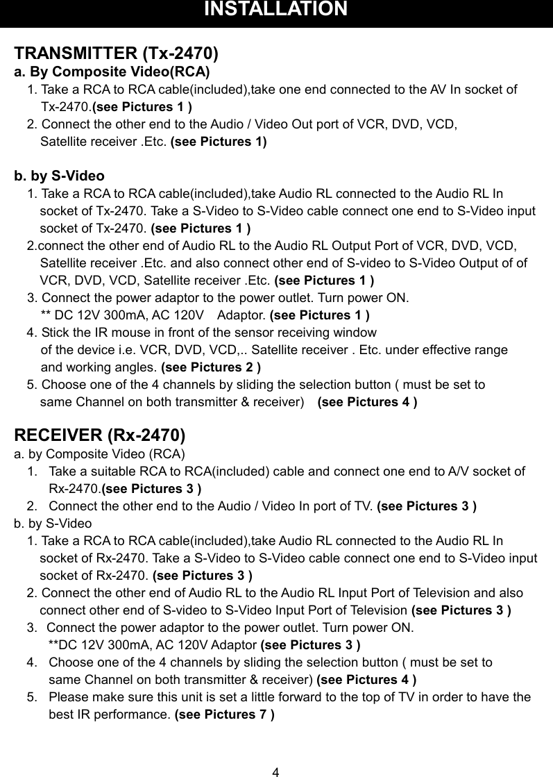 INSTALLATION  TRANSMITTER (Tx-2470) a. By Composite Video(RCA) 1. Take a RCA to RCA cable(included),take one end connected to the AV In socket of Tx-2470.(see Pictures 1 )   2. Connect the other end to the Audio / Video Out port of VCR, DVD, VCD,           Satellite receiver .Etc. (see Pictures 1)  b. by S-Video   1. Take a RCA to RCA cable(included),take Audio RL connected to the Audio RL In socket of Tx-2470. Take a S-Video to S-Video cable connect one end to S-Video input socket of Tx-2470. (see Pictures 1 ) 2.connect the other end of Audio RL to the Audio RL Output Port of VCR, DVD, VCD,       Satellite receiver .Etc. and also connect other end of S-video to S-Video Output of of VCR, DVD, VCD, Satellite receiver .Etc. (see Pictures 1 )     3. Connect the power adaptor to the power outlet. Turn power ON. ** DC 12V 300mA, AC 120V    Adaptor. (see Pictures 1 ) 4. Stick the IR mouse in front of the sensor receiving window   of the device i.e. VCR, DVD, VCD,.. Satellite receiver . Etc. under effective range   and working angles. (see Pictures 2 ) 5. Choose one of the 4 channels by sliding the selection button ( must be set to     same Channel on both transmitter &amp; receiver)    (see Pictures 4 )  RECEIVER (Rx-2470) a. by Composite Video (RCA) 1.   Take a suitable RCA to RCA(included) cable and connect one end to A/V socket of             Rx-2470.(see Pictures 3 ) 2.   Connect the other end to the Audio / Video In port of TV. (see Pictures 3 ) b. by S-Video   1. Take a RCA to RCA cable(included),take Audio RL connected to the Audio RL In socket of Rx-2470. Take a S-Video to S-Video cable connect one end to S-Video input socket of Rx-2470. (see Pictures 3 ) 2. Connect the other end of Audio RL to the Audio RL Input Port of Television and also connect other end of S-video to S-Video Input Port of Television (see Pictures 3 ) 3.   Connect the power adaptor to the power outlet. Turn power ON.   **DC 12V 300mA, AC 120V Adaptor (see Pictures 3 ) 4.  Choose one of the 4 channels by sliding the selection button ( must be set to          same Channel on both transmitter &amp; receiver) (see Pictures 4 ) 5.  Please make sure this unit is set a little forward to the top of TV in order to have the         best IR performance. (see Pictures 7 )    4 