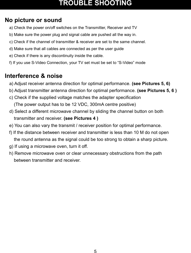  TROUBLE SHOOTING    No picture or sound a) Check the power on/off switches on the Transmitter, Receiver and TV b) Make sure the power plug and signal cable are pushed all the way in. c) Check if the channel of transmitter &amp; receiver are set to the same channel. d) Make sure that all cables are connected as per the user guide     e) Check if there is any discontinuity inside the cable. f) If you use S-Video Connection, your TV set must be set to “S-Video” mode  Interference &amp; noise a) Adjust receiver antenna direction for optimal performance. (see Pictures 5, 6) b) Adjust transmitter antenna direction for optimal performance. (see Pictures 5, 6 ) c) Check if the supplied voltage matches the adapter specification         (The power output has to be 12 VDC, 300mA centre positive)     d) Select a different microwave channel by sliding the channel button on both           transmitter and receiver. (see Pictures 4 ) e) You can also vary the transmit / receiver position for optimal performance. f) If the distance between receiver and transmitter is less than 10 M do not open           the round antenna as the signal could be too strong to obtain a sharp picture. g) If using a microwave oven, turn it off. h) Remove microwave oven or clear unnecessary obstructions from the path         between transmitter and receiver.               5  