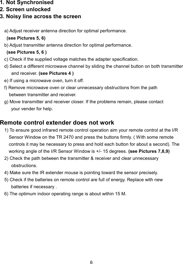 1. Not Synchronised 2. Screen unlocked 3. Noisy line across the screen  a) Adjust receiver antenna direction for optimal performance.      (see Pictures 5, 6) b) Adjust transmitter antenna direction for optimal performance.    (see Pictures 5, 6 ) c) Check if the supplied voltage matches the adapter specification. d) Select a different microwave channel by sliding the channel button on both transmitter           and receiver. (see Pictures 4 ) e) If using a microwave oven, turn it off. f) Remove microwave oven or clear unnecessary obstructions from the path         between transmitter and receiver. g) Move transmitter and receiver closer. If the problems remain, please contact   your vender for help.  Remote control extender does not work 1) To ensure good infrared remote control operation aim your remote control at the I/R Sensor Window on the TR 2470 and press the buttons firmly. ( With some remote controls it may be necessary to press and hold each button for about a second). The working angle of the I/R Sensor Window is +/- 15 degrees. (see Pictures 7,8,9) 2) Check the path between the transmitter &amp; receiver and clear unnecessary           obstructions. 4) Make sure the IR extender mouse is pointing toward the sensor precisely. 5) Check if the batteries on remote control are full of energy. Replace with new     batteries if necessary .   6) The optimum indoor operating range is about within 15 M.            6 