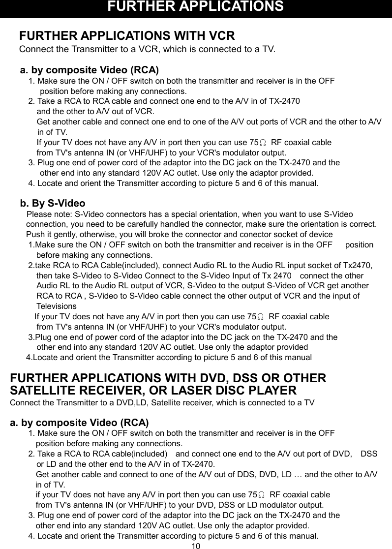 FURTHER APPLICATIONS  FURTHER APPLICATIONS WITH VCR Connect the Transmitter to a VCR, which is connected to a TV.  a. by composite Video (RCA) 1. Make sure the ON / OFF switch on both the transmitter and receiver is in the OFF           position before making any connections. 2. Take a RCA to RCA cable and connect one end to the A/V in of TX-2470       and the other to A/V out of VCR.     Get another cable and connect one end to one of the A/V out ports of VCR and the other to A/V in of TV.       If your TV does not have any A/V in port then you can use 75Ω  RF coaxial cable     from TV&apos;s antenna IN (or VHF/UHF) to your VCR&apos;s modulator output. 3. Plug one end of power cord of the adaptor into the DC jack on the TX-2470 and the             other end into any standard 120V AC outlet. Use only the adaptor provided. 4. Locate and orient the Transmitter according to picture 5 and 6 of this manual.  b. By S-Video         Please note: S-Video connectors has a special orientation, when you want to use S-Video connection, you need to be carefully handled the connector, make sure the orientation is correct. Push it gently, otherwise, you will broke the connector and conector socket of device 1.Make sure the ON / OFF switch on both the transmitter and receiver is in the OFF      position before making any connections. 2.take RCA to RCA Cable(included), connect Audio RL to the Audio RL input socket of Tx2470, then take S-Video to S-Video Connect to the S-Video Input of Tx 2470    connect the other Audio RL to the Audio RL output of VCR, S-Video to the output S-Video of VCR get another RCA to RCA , S-Video to S-Video cable connect the other output of VCR and the input of Televisions   If your TV does not have any A/V in port then you can use 75Ω  RF coaxial cable     from TV&apos;s antenna IN (or VHF/UHF) to your VCR&apos;s modulator output. 3.Plug one end of power cord of the adaptor into the DC jack on the TX-2470 and the   other end into any standard 120V AC outlet. Use only the adaptor provided 4.Locate and orient the Transmitter according to picture 5 and 6 of this manual    FURTHER APPLICATIONS WITH DVD, DSS OR OTHER SATELLITE RECEIVER, OR LASER DISC PLAYER Connect the Transmitter to a DVD,LD, Satellite receiver, which is connected to a TV  a. by composite Video (RCA) 1. Make sure the ON / OFF switch on both the transmitter and receiver is in the OFF         position before making any connections. 2. Take a RCA to RCA cable(included)    and connect one end to the A/V out port of DVD,    DSS or LD and the other end to the A/V in of TX-2470.           Get another cable and connect to one of the A/V out of DDS, DVD, LD … and the other to A/V in of TV.         if your TV does not have any A/V in port then you can use 75Ω  RF coaxial cable         from TV&apos;s antenna IN (or VHF/UHF) to your DVD, DSS or LD modulator output. 3. Plug one end of power cord of the adaptor into the DC jack on the TX-2470 and the           other end into any standard 120V AC outlet. Use only the adaptor provided. 4. Locate and orient the Transmitter according to picture 5 and 6 of this manual. 10 