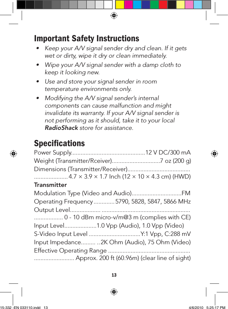 13Remote control extender does not work• Toensuregoodinfraredremotecontroloperation,aimyourremotecontrolattheIRSensoronthereceiverandpressthebuttonsrmly.(Withsomeremotecontrolsitmaybenecessarytopressandholdeachbuttonforaboutasecond).TheworkingangleoftheIRSensoris+/-15oandtheworkingdistanceisnomorethan16.4feet(5m).• Checkthepathbetweenthetransmitterandreceiverandclearunnecessaryobstructions.• MakesuretheIRextenderispointingtowardthesensorprecisely.• Checkthebatteriesonremotecontrol.Replacewithnewbatteriesifnecessary.• Theoptimumindooroperatingrangeisabout49.2feet(15m).Important Safety Instructions• KeepyourA/Vsignalsenderdryandclean.Ifitgetswet or dirty, wipe it dry or clean immediately.• WipeyourA/Vsignalsenderwithadampclothtokeep it looking new.• Useandstoreyoursignalsenderinroomtemperature environments only.• ModifyingtheA/Vsignalsender’sinternalcomponents can cause malfunction and might invalidateitswarranty.IfyourA/Vsignalsenderisnot performing as it should, take it to your local RadioShack store for assistance.SpeciﬁcationsPowerSupply..............................................12VDC/300mAWeight(Transmitter/Rceiver)..............................7oz(200g)Dimensions(Transmitter/Receiver)............................................................ 4.7×3.9×1.7Inch(12×10×4.3cm)(HWD)TransmitterModulationType(VideoandAudio)...............................FMOperatingFrequency.............5790,5828,5847,5866MHzOutputLevel............................................................................................ 0-10dBmmicro-v/m@3m(complieswithCE)InputLevel....................1.0Vpp(Audio),1.0Vpp(Video)S-VideoInputLevel................................Y:1Vpp,C:288mVInputImpedance...........2KOhm(Audio),75Ohm(Video)EffectiveOperatingRange............................................................................ Approx.200ft(60.96m)(clearlineofsight)15-332 -EN 033110.indd   13 4/6/2010   5:25:17 PM