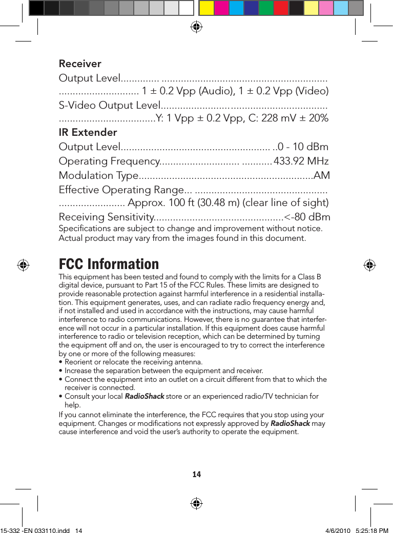 14ReceiverOutputLevel....................................................................................................... 1±0.2Vpp(Audio),1±0.2Vpp(Video)S-VideoOutputLevel...............................................................................................Y:1Vpp±0.2Vpp,C:228mV±20%IR ExtenderOutputLevel........................................................0-10dBmOperatingFrequency........................................ 433.92MHzModulationType...............................................................AMEffectiveOperatingRange........................................................................... Approx.100ft(30.48m)(clearlineofsight)ReceivingSensitivity...............................................&lt;-80dBmSpecicationsaresubjecttochangeandimprovementwithoutnotice.Actualproductmayvaryfromtheimagesfoundinthisdocument.FCC InformationThisequipmenthasbeentestedandfoundtocomplywiththelimitsforaClassBdigitaldevice,pursuanttoPart15oftheFCCRules.Theselimitsaredesignedtoprovidereasonableprotectionagainstharmfulinterferenceinaresidentialinstalla-tion.Thisequipmentgenerates,uses,andcanradiateradiofrequencyenergyand,ifnotinstalledandusedinaccordancewiththeinstructions,maycauseharmfulinterferencetoradiocommunications.However,thereisnoguaranteethatinterfer-encewillnotoccurinaparticularinstallation.Ifthisequipmentdoescauseharmfulinterferencetoradioortelevisionreception,whichcanbedeterminedbyturningtheequipmentoffandon,theuserisencouragedtotrytocorrecttheinterferencebyoneormoreofthefollowingmeasures:•Reorientorrelocatethereceivingantenna.•Increasetheseparationbetweentheequipmentandreceiver.•Connecttheequipmentintoanoutletonacircuitdifferentfromthattowhichthereceiverisconnected.•ConsultyourlocalRadioShackstoreoranexperiencedradio/TVtechnicianforhelp.Ifyoucannoteliminatetheinterference,theFCCrequiresthatyoustopusingyourequipment.ChangesormodicationsnotexpresslyapprovedbyRadioShackmaycauseinterferenceandvoidtheuser’sauthoritytooperatetheequipment.15-332 -EN 033110.indd   14 4/6/2010   5:25:18 PM