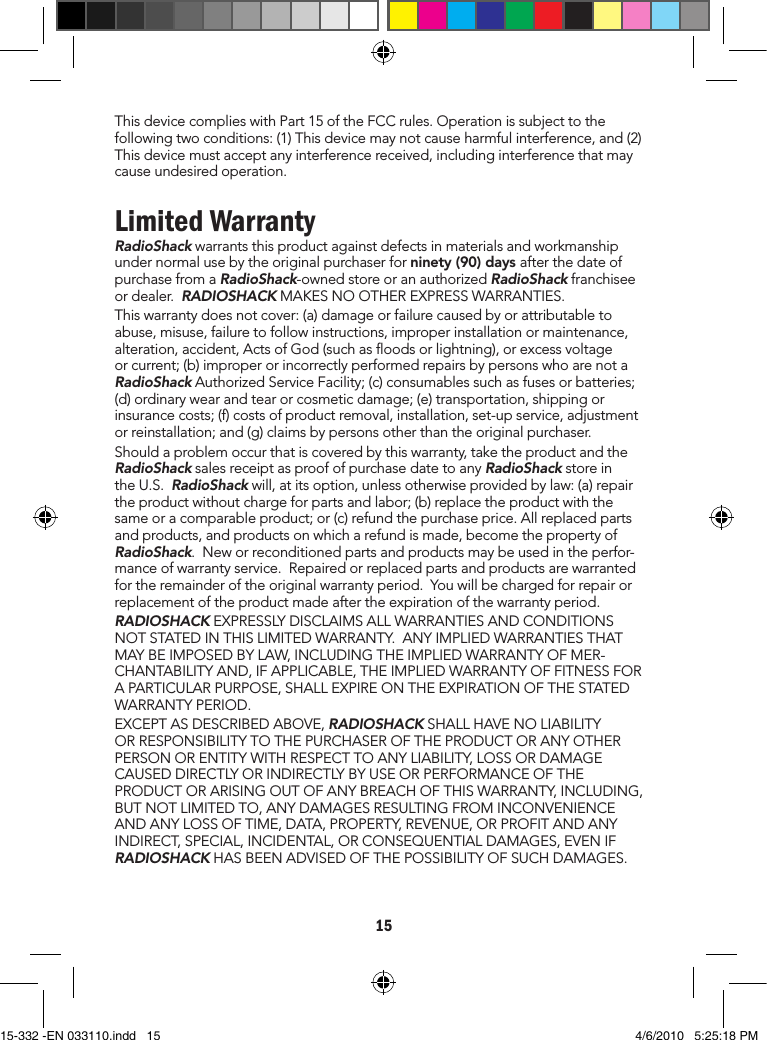 15ThisdevicecomplieswithPart15oftheFCCrules.Operationissubjecttothefollowingtwoconditions:(1)Thisdevicemaynotcauseharmfulinterference,and(2)Thisdevicemustacceptanyinterferencereceived,includinginterferencethatmaycauseundesiredoperation.Limited WarrantyRadioShackwarrantsthisproductagainstdefectsinmaterialsandworkmanshipundernormalusebytheoriginalpurchaserforninety (90) days afterthedateofpurchasefromaRadioShack-ownedstoreoranauthorizedRadioShackfranchiseeordealer.RADIOSHACKMAKESNOOTHEREXPRESSWARRANTIES.Thiswarrantydoesnotcover:(a)damageorfailurecausedbyorattributabletoabuse,misuse,failuretofollowinstructions,improperinstallationormaintenance,alteration,accident,ActsofGod(suchasoodsorlightning),orexcessvoltageorcurrent;(b)improperorincorrectlyperformedrepairsbypersonswhoarenotaRadioShackAuthorizedServiceFacility;(c)consumablessuchasfusesorbatteries;(d)ordinarywearandtearorcosmeticdamage;(e)transportation,shippingorinsurancecosts;(f)costsofproductremoval,installation,set-upservice,adjustmentorreinstallation;and(g)claimsbypersonsotherthantheoriginalpurchaser.Shouldaproblemoccurthatiscoveredbythiswarranty,taketheproductandtheRadioShacksalesreceiptasproofofpurchasedatetoanyRadioShackstoreintheU.S.RadioShackwill,atitsoption,unlessotherwiseprovidedbylaw:(a)repairtheproductwithoutchargeforpartsandlabor;(b)replacetheproductwiththesameoracomparableproduct;or(c)refundthepurchaseprice.Allreplacedpartsandproducts,andproductsonwhicharefundismade,becomethepropertyofRadioShack.Neworreconditionedpartsandproductsmaybeusedintheperfor-manceofwarrantyservice.Repairedorreplacedpartsandproductsarewarrantedfortheremainderoftheoriginalwarrantyperiod.Youwillbechargedforrepairorreplacementoftheproductmadeaftertheexpirationofthewarrantyperiod.RADIOSHACKEXPRESSLYDISCLAIMSALLWARRANTIESANDCONDITIONSNOTSTATEDINTHISLIMITEDWARRANTY.ANYIMPLIEDWARRANTIESTHATMAYBEIMPOSEDBYLAW,INCLUDINGTHEIMPLIEDWARRANTYOFMER-CHANTABILITYAND,IFAPPLICABLE,THEIMPLIEDWARRANTYOFFITNESSFORAPARTICULARPURPOSE,SHALLEXPIREONTHEEXPIRATIONOFTHESTATEDWARRANTYPERIOD.EXCEPTASDESCRIBEDABOVE,RADIOSHACKSHALLHAVENOLIABILITYORRESPONSIBILITYTOTHEPURCHASEROFTHEPRODUCTORANYOTHERPERSONORENTITYWITHRESPECTTOANYLIABILITY,LOSSORDAMAGECAUSEDDIRECTLYORINDIRECTLYBYUSEORPERFORMANCEOFTHEPRODUCTORARISINGOUTOFANYBREACHOFTHISWARRANTY,INCLUDING,BUTNOTLIMITEDTO,ANYDAMAGESRESULTINGFROMINCONVENIENCEANDANYLOSSOFTIME,DATA,PROPERTY,REVENUE,ORPROFITANDANYINDIRECT,SPECIAL,INCIDENTAL,ORCONSEQUENTIALDAMAGES,EVENIFRADIOSHACKHASBEENADVISEDOFTHEPOSSIBILITYOFSUCHDAMAGES.15-332 -EN 033110.indd   15 4/6/2010   5:25:18 PM