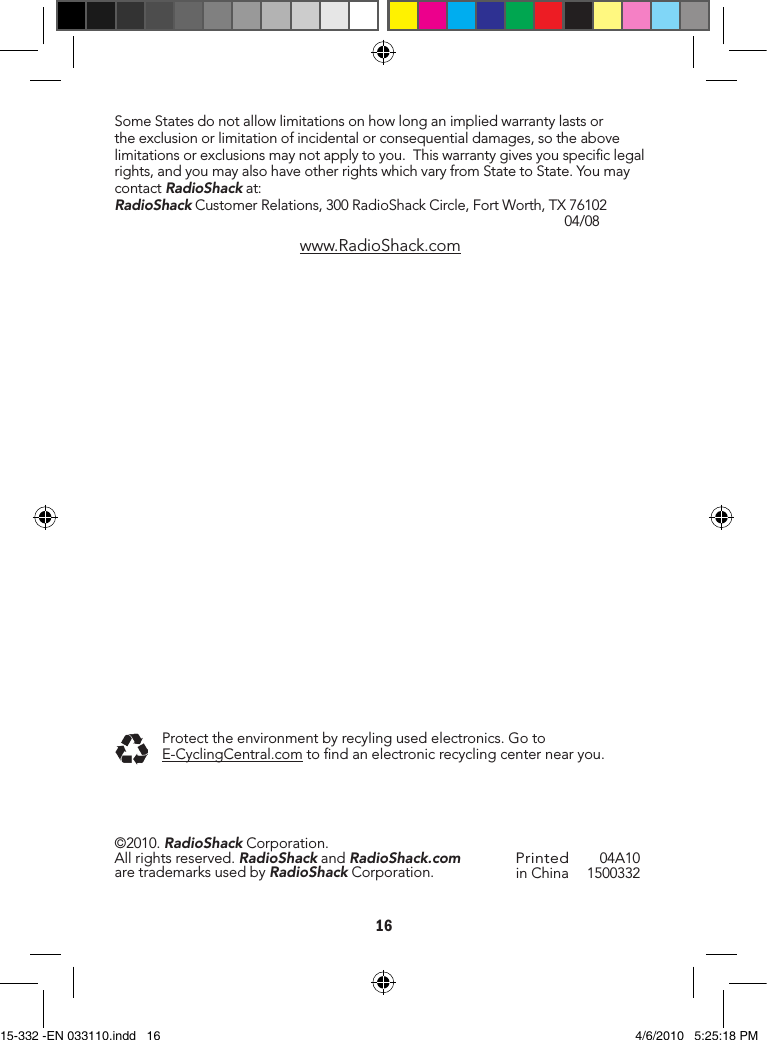 16SomeStatesdonotallowlimitationsonhowlonganimpliedwarrantylastsortheexclusionorlimitationofincidentalorconsequentialdamages,sotheabovelimitationsorexclusionsmaynotapplytoyou.Thiswarrantygivesyouspeciclegalrights,andyoumayalsohaveotherrightswhichvaryfromStatetoState.YoumaycontactRadioShackat:RadioShackCustomerRelations,300RadioShackCircle,FortWorth,TX76102 04/08www.RadioShack.comPrintedinChina 04A101500332©2010.RadioShackCorporation.Allrightsreserved.RadioShackandRadioShack.comaretrademarksusedbyRadioShackCorporation.Protecttheenvironmentbyrecylingusedelectronics.GotoE-CyclingCentral.comtondanelectronicrecyclingcenternearyou.15-332 -EN 033110.indd   16 4/6/2010   5:25:18 PM