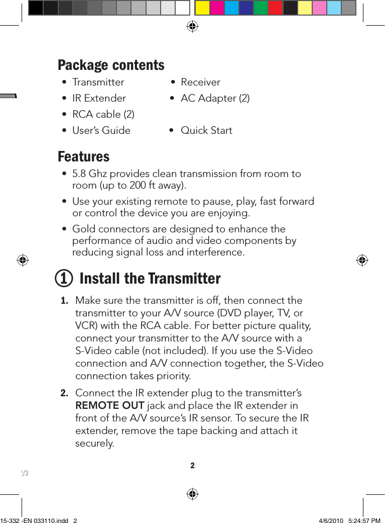 2Package contents • Transmitter• Receiver• IRExtender• ACAdapter(2)• RCAcable(2)• User’sGuide• QuickStartFeatures• 5.8Ghzprovidescleantransmissionfromroomtoroom(upto200ftaway).• Useyourexistingremotetopause,play,fastforwardorcontrolthedeviceyouareenjoying.• Goldconnectorsaredesignedtoenhancetheperformanceofaudioandvideocomponentsbyreducingsignallossandinterference.1 Install the Transmitter 1. Makesurethetransmitterisoff,thenconnectthetransmittertoyourA/Vsource(DVDplayer,TV,orVCR)withtheRCAcable.Forbetterpicturequality,connectyourtransmittertotheA/VsourcewithaS-Videocable(notincluded).IfyouusetheS-VideoconnectionandA/Vconnectiontogether,theS-Videoconnectiontakespriority.2. ConnecttheIRextenderplugtothetransmitter’sREMOTE OUTjackandplacetheIRextenderinfrontoftheA/Vsource’sIRsensor.TosecuretheIRextender,removethetapebackingandattachitsecurely.2/315-332 -EN 033110.indd   2 4/6/2010   5:24:57 PM