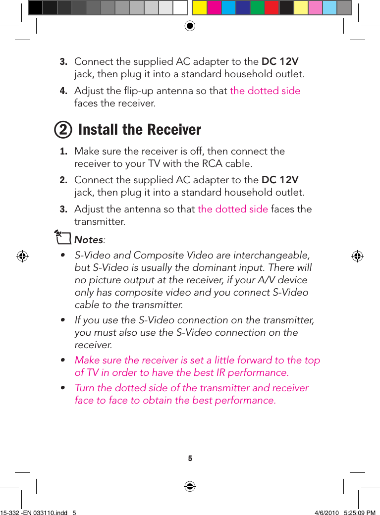 53. ConnectthesuppliedACadaptertotheDC 12Vjack,thenplugitintoastandardhouseholdoutlet.4. Adjusttheip-upantennasothatthedottedsidefacesthereceiver.2 Install the Receiver1. Makesurethereceiverisoff,thenconnectthereceivertoyourTVwiththeRCAcable.2. ConnectthesuppliedACadaptertotheDC 12Vjack,thenplugitintoastandardhouseholdoutlet.3. Adjusttheantennasothatthedottedsidefacesthetransmitter.nNotes: • S-VideoandCompositeVideoareinterchangeable,butS-Videoisusuallythedominantinput.Therewillno picture output at the receiver, if your A/V device onlyhascompositevideoandyouconnectS-Videocable to the transmitter.• IfyouusetheS-Videoconnectiononthetransmitter,youmustalsousetheS-Videoconnectiononthereceiver.• Make sure the receiver is set a little forward to the top ofTVinordertohavethebestIRperformance.• Turn the dotted side of the transmitter and receiver face to face to obtain the best performance.15-332 -EN 033110.indd   5 4/6/2010   5:25:09 PM