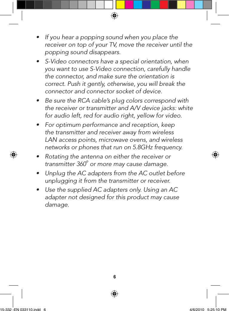 6• Ifyouhearapoppingsoundwhenyouplacethereceiver on top of your TV, move the receiver until the popping sound disappears.• S-Videoconnectorshaveaspecialorientation,whenyouwanttouseS-Videoconnection,carefullyhandlethe connector, and make sure the orientation is correct. Push it gently, otherwise, you will break the connector and connector socket of device.• BesuretheRCAcable’splugcolorscorrespondwiththe receiver or transmitter and A/V device jacks: white for audio left, red for audio right, yellow for video.• Foroptimumperformanceandreception,keepthe transmitter and receiver away from wireless LAN access points, microwave ovens, and wireless networks or phones that run on 5.8GHz frequency.• Rotatingtheantennaoneitherthereceiverortransmitter 360o or more may cause damage.• UnplugtheACadaptersfromtheACoutletbeforeunplugging it from the transmitter or receiver.• UsethesuppliedACadaptersonly.UsinganACadapter not designed for this product may cause damage. 15-332 -EN 033110.indd   6 4/6/2010   5:25:10 PM