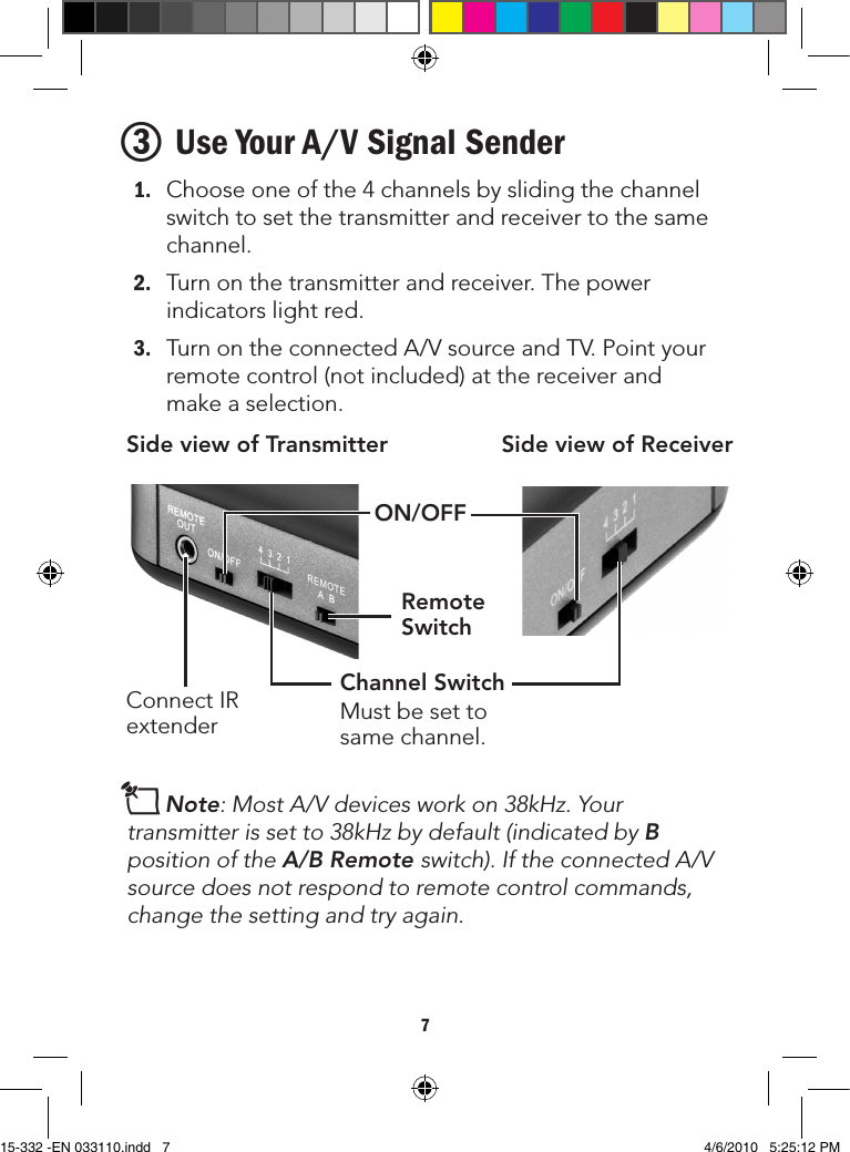 73 Use Your A/V Signal Sender1. Chooseoneofthe4channelsbyslidingthechannelswitchtosetthetransmitterandreceivertothesamechannel.2. Turnonthetransmitterandreceiver.Thepowerindicatorslightred.3. TurnontheconnectedA/VsourceandTV.Pointyourremotecontrol(notincluded)atthereceiverandmakeaselection.nNote: Most A/V devices work on 38kHz. Your transmitter is set to 38kHz by default (indicated by B position of the A/B Remote switch).IftheconnectedA/Vsource does not respond to remote control commands, change the setting and try again.Side view of Transmitter Side view of ReceiverConnectIRextenderON/OFFChannel SwitchMustbesettosamechannel.Remote Switch15-332 -EN 033110.indd   7 4/6/2010   5:25:12 PM