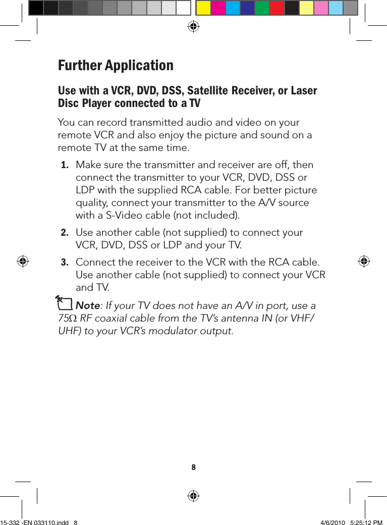 8Further ApplicationUse with a VCR, DVD, DSS, Satellite Receiver, or Laser Disc Player connected to a TVYoucanrecordtransmittedaudioandvideoonyourremoteVCRandalsoenjoythepictureandsoundonaremoteTVatthesametime.1. Makesurethetransmitterandreceiverareoff,thenconnectthetransmittertoyourVCR,DVD,DSSorLDPwiththesuppliedRCAcable.Forbetterpicturequality,connectyourtransmittertotheA/VsourcewithaS-Videocable(notincluded).2. Useanothercable(notsupplied)toconnectyourVCR,DVD,DSSorLDPandyourTV.3. ConnectthereceivertotheVCRwiththeRCAcable.Useanothercable(notsupplied)toconnectyourVCRandTV.nNote:IfyourTVdoesnothaveanA/Vinport,usea75ΩRFcoaxialcablefromtheTV’santennaIN(orVHF/UHF)toyourVCR’smodulatoroutput.Side view of Receiver15-332 -EN 033110.indd   8 4/6/2010   5:25:12 PM