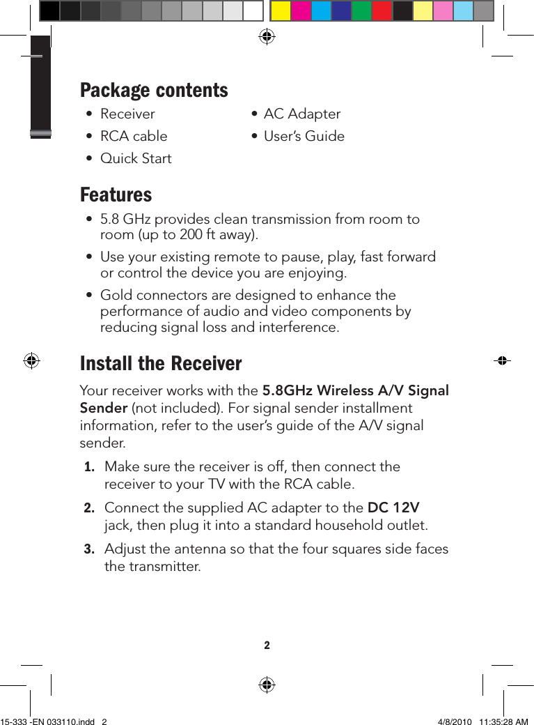 2Package contents • Receiver • ACAdapter• RCAcable • User’sGuide• QuickStartFeatures• 5.8GHzprovidescleantransmissionfromroomtoroom(upto200ftaway).• Useyourexistingremotetopause,play,fastforwardorcontrolthedeviceyouareenjoying.• Goldconnectorsaredesignedtoenhancetheperformanceofaudioandvideocomponentsbyreducingsignallossandinterference.Install the ReceiverYourreceiverworkswiththe5.8GHz Wireless A/V Signal Sender(notincluded).Forsignalsenderinstallmentinformation,refertotheuser’sguideoftheA/Vsignalsender.1. Makesurethereceiverisoff,thenconnectthereceivertoyourTVwiththeRCAcable.2. ConnectthesuppliedACadaptertotheDC 12Vjack,thenplugitintoastandardhouseholdoutlet.3. Adjusttheantennasothatthefoursquaressidefacesthetransmitter.15-333 -EN 033110.indd   2 4/8/2010   11:35:28 AM