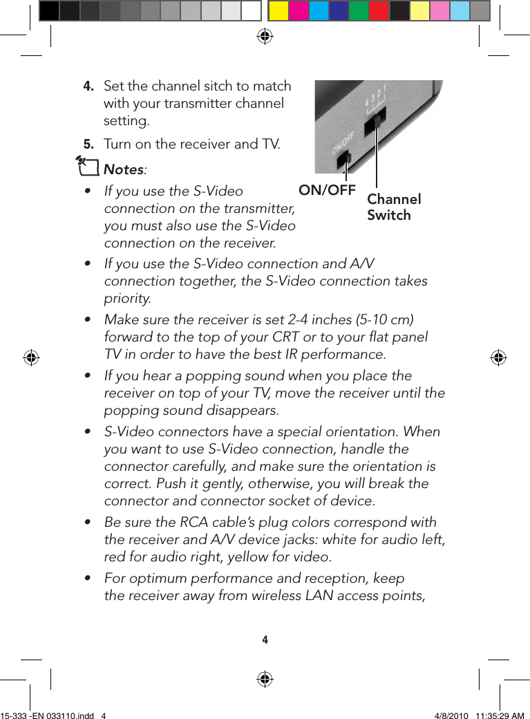 44. Setthechannelsitchtomatchwithyourtransmitterchannelsetting.5. TurnonthereceiverandTV.nNotes: • IfyouusetheS-Videoconnection on the transmitter, youmustalsousetheS-Videoconnection on the receiver.• IfyouusetheS-VideoconnectionandA/Vconnectiontogether,theS-Videoconnectiontakespriority.• Makesurethereceiverisset2-4inches(5-10cm)forward to the top of your CRT or to your ﬂat panel TVinordertohavethebestIRperformance.• Ifyouhearapoppingsoundwhenyouplacethereceiver on top of your TV, move the receiver until the popping sound disappears.• S-Videoconnectorshaveaspecialorientation.WhenyouwanttouseS-Videoconnection,handletheconnector carefully, and make sure the orientation is correct. Push it gently, otherwise, you will break the connector and connector socket of device.• BesuretheRCAcable’splugcolorscorrespondwiththe receiver and A/V device jacks: white for audio left, red for audio right, yellow for video.• Foroptimumperformanceandreception,keepthe receiver away from wireless LAN access points, ON/OFF Channel Switch15-333 -EN 033110.indd   4 4/8/2010   11:35:29 AM