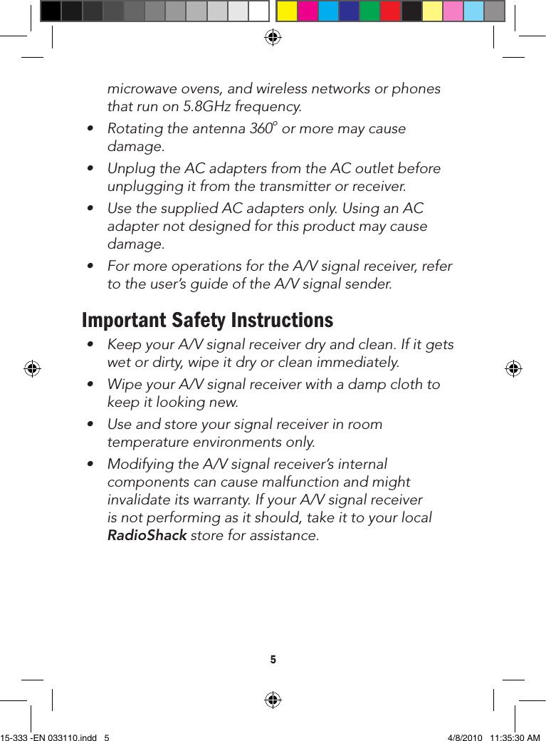 5microwave ovens, and wireless networks or phones thatrunon5.8GHzfrequency.• Rotatingtheantenna360o or more may cause damage.• UnplugtheACadaptersfromtheACoutletbeforeunplugging it from the transmitter or receiver.• UsethesuppliedACadaptersonly.UsinganACadapter not designed for this product may cause damage. • FormoreoperationsfortheA/Vsignalreceiver,referto the user’s guide of the A/V signal sender.Important Safety Instructions• KeepyourA/Vsignalreceiverdryandclean.Ifitgetswet or dirty, wipe it dry or clean immediately.• WipeyourA/Vsignalreceiverwithadampclothtokeep it looking new.• Useandstoreyoursignalreceiverinroomtemperature environments only.• ModifyingtheA/Vsignalreceiver’sinternalcomponents can cause malfunction and might invalidateitswarranty.IfyourA/Vsignalreceiveris not performing as it should, take it to your local RadioShack store for assistance.15-333 -EN 033110.indd   5 4/8/2010   11:35:30 AM