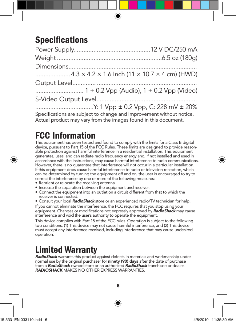 6SpeciﬁcationsPowerSupply..............................................12VDC/250mAWeight...............................................................6.5oz(180g)Dimensions.................................................................................................. 4.3×4.2×1.6Inch(11×10.7×4cm)(HWD)OutputLevel....................................................................................................... 1±0.2Vpp(Audio),1±0.2Vpp(Video)S-VideoOutputLevel...............................................................................................Y:1Vpp±0.2Vpp,C:228mV±20%Specicationsaresubjecttochangeandimprovementwithoutnotice.Actualproductmayvaryfromtheimagesfoundinthisdocument.FCC InformationThisequipmenthasbeentestedandfoundtocomplywiththelimitsforaClassBdigitaldevice,pursuanttoPart15oftheFCCRules.Theselimitsaredesignedtoprovidereason-ableprotectionagainstharmfulinterferenceinaresidentialinstallation.Thisequipmentgenerates,uses,andcanradiateradiofrequencyenergyand,ifnotinstalledandusedinaccordancewiththeinstructions,maycauseharmfulinterferencetoradiocommunications.However,thereisnoguaranteethatinterferencewillnotoccurinaparticularinstallation.Ifthisequipmentdoescauseharmfulinterferencetoradioortelevisionreception,whichcanbedeterminedbyturningtheequipmentoffandon,theuserisencouragedtotrytocorrecttheinterferencebyoneormoreofthefollowingmeasures:•Reorientorrelocatethereceivingantenna.•Increasetheseparationbetweentheequipmentandreceiver.•Connecttheequipmentintoanoutletonacircuitdifferentfromthattowhichthereceiverisconnected.•ConsultyourlocalRadioShackstoreoranexperiencedradio/TVtechnicianforhelp.Ifyoucannoteliminatetheinterference,theFCCrequiresthatyoustopusingyourequipment.ChangesormodicationsnotexpresslyapprovedbyRadioShackmaycauseinterferenceandvoidtheuser’sauthoritytooperatetheequipment.ThisdevicecomplieswithPart15oftheFCCrules.Operationissubjecttothefollowingtwoconditions:(1)Thisdevicemaynotcauseharmfulinterference,and(2)Thisdevicemustacceptanyinterferencereceived,includinginterferencethatmaycauseundesiredoperation.Limited WarrantyRadioShackwarrantsthisproductagainstdefectsinmaterialsandworkmanshipundernormalusebytheoriginalpurchaserforninety (90) days afterthedateofpurchasefromaRadioShack-ownedstoreoranauthorizedRadioShackfranchiseeordealer.RADIOSHACKMAKESNOOTHEREXPRESSWARRANTIES.15-333 -EN 033110.indd   6 4/8/2010   11:35:30 AM