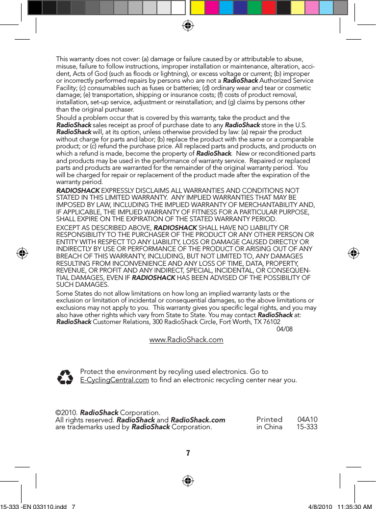 7Thiswarrantydoesnotcover:(a)damageorfailurecausedbyorattributabletoabuse,misuse,failuretofollowinstructions,improperinstallationormaintenance,alteration,acci-dent,ActsofGod(suchasoodsorlightning),orexcessvoltageorcurrent;(b)improperorincorrectlyperformedrepairsbypersonswhoarenotaRadioShackAuthorizedServiceFacility;(c)consumablessuchasfusesorbatteries;(d)ordinarywearandtearorcosmeticdamage;(e)transportation,shippingorinsurancecosts;(f)costsofproductremoval,installation,set-upservice,adjustmentorreinstallation;and(g)claimsbypersonsotherthantheoriginalpurchaser.Shouldaproblemoccurthatiscoveredbythiswarranty,taketheproductandtheRadioShacksalesreceiptasproofofpurchasedatetoanyRadioShackstoreintheU.S.RadioShackwill,atitsoption,unlessotherwiseprovidedbylaw:(a)repairtheproductwithoutchargeforpartsandlabor;(b)replacetheproductwiththesameoracomparableproduct;or(c)refundthepurchaseprice.Allreplacedpartsandproducts,andproductsonwhicharefundismade,becomethepropertyofRadioShack.Neworreconditionedpartsandproductsmaybeusedintheperformanceofwarrantyservice.Repairedorreplacedpartsandproductsarewarrantedfortheremainderoftheoriginalwarrantyperiod.Youwillbechargedforrepairorreplacementoftheproductmadeaftertheexpirationofthewarrantyperiod.RADIOSHACKEXPRESSLYDISCLAIMSALLWARRANTIESANDCONDITIONSNOTSTATEDINTHISLIMITEDWARRANTY.ANYIMPLIEDWARRANTIESTHATMAYBEIMPOSEDBYLAW,INCLUDINGTHEIMPLIEDWARRANTYOFMERCHANTABILITYAND,IFAPPLICABLE,THEIMPLIEDWARRANTYOFFITNESSFORAPARTICULARPURPOSE,SHALLEXPIREONTHEEXPIRATIONOFTHESTATEDWARRANTYPERIOD.EXCEPTASDESCRIBEDABOVE,RADIOSHACKSHALLHAVENOLIABILITYORRESPONSIBILITYTOTHEPURCHASEROFTHEPRODUCTORANYOTHERPERSONORENTITYWITHRESPECTTOANYLIABILITY,LOSSORDAMAGECAUSEDDIRECTLYORINDIRECTLYBYUSEORPERFORMANCEOFTHEPRODUCTORARISINGOUTOFANYBREACHOFTHISWARRANTY,INCLUDING,BUTNOTLIMITEDTO,ANYDAMAGESRESULTINGFROMINCONVENIENCEANDANYLOSSOFTIME,DATA,PROPERTY,REVENUE,ORPROFITANDANYINDIRECT,SPECIAL,INCIDENTAL,ORCONSEQUEN-TIALDAMAGES,EVENIFRADIOSHACKHASBEENADVISEDOFTHEPOSSIBILITYOFSUCHDAMAGES.SomeStatesdonotallowlimitationsonhowlonganimpliedwarrantylastsortheexclusionorlimitationofincidentalorconsequentialdamages,sotheabovelimitationsorexclusionsmaynotapplytoyou.Thiswarrantygivesyouspeciclegalrights,andyoumayalsohaveotherrightswhichvaryfromStatetoState.YoumaycontactRadioShackat:RadioShackCustomerRelations,300RadioShackCircle,FortWorth,TX76102 04/08www.RadioShack.comPrintedinChina 04A1015-333©2010.RadioShackCorporation.Allrightsreserved.RadioShackandRadioShack.comaretrademarksusedbyRadioShackCorporation.Protecttheenvironmentbyrecylingusedelectronics.GotoE-CyclingCentral.comtondanelectronicrecyclingcenternearyou.15-333 -EN 033110.indd   7 4/8/2010   11:35:30 AM