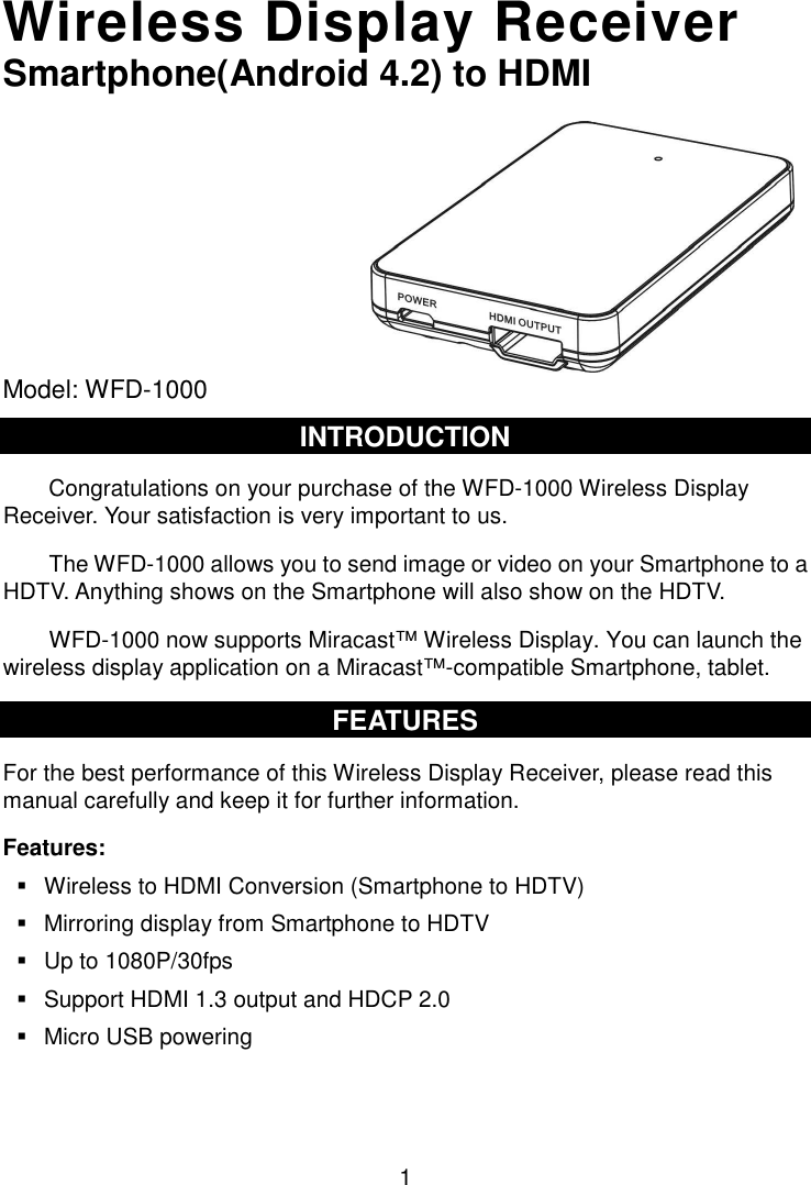  1 Wireless Display Receiver Smartphone(Android 4.2) to HDMI          Model: WFD-1000  INTRODUCTION Congratulations on your purchase of the WFD-1000 Wireless Display Receiver. Your satisfaction is very important to us.   The WFD-1000 allows you to send image or video on your Smartphone to a HDTV. Anything shows on the Smartphone will also show on the HDTV. WFD-1000 now supports Miracast™ Wireless Display. You can launch the wireless display application on a Miracast™-compatible Smartphone, tablet. FEATURES For the best performance of this Wireless Display Receiver, please read this manual carefully and keep it for further information. Features:   Wireless to HDMI Conversion (Smartphone to HDTV)   Mirroring display from Smartphone to HDTV   Up to 1080P/30fps     Support HDMI 1.3 output and HDCP 2.0   Micro USB powering   