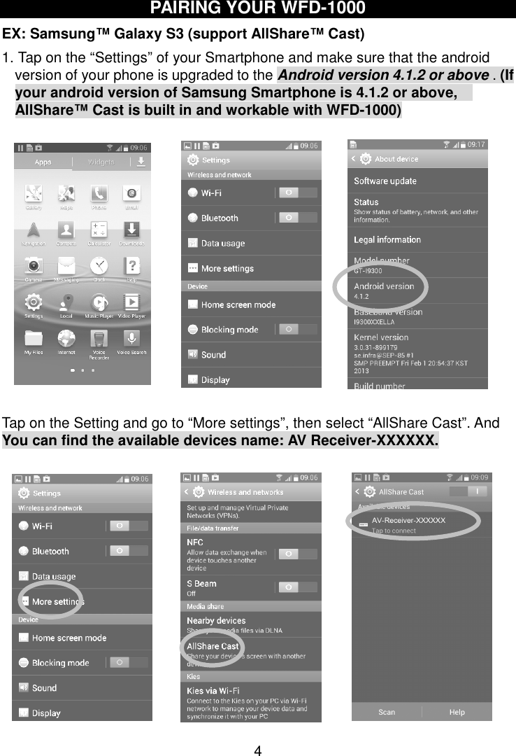  4 PAIRING YOUR WFD-1000 EX: Samsung™ Galaxy S3 (support AllShare™ Cast) 1. Tap on the “Settings” of your Smartphone and make sure that the android version of your phone is upgraded to the Android version 4.1.2 or above . (If your android version of Samsung Smartphone is 4.1.2 or above,   AllShare™ Cast is built in and workable with WFD-1000)             Tap on the Setting and go to “More settings”, then select “AllShare Cast”. And You can find the available devices name: AV Receiver-XXXXXX.             