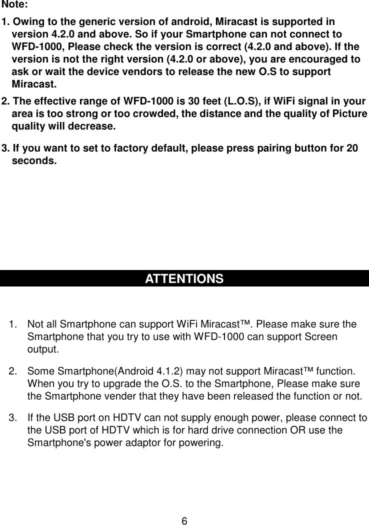  6  Note:   1. Owing to the generic version of android, Miracast is supported in version 4.2.0 and above. So if your Smartphone can not connect to WFD-1000, Please check the version is correct (4.2.0 and above). If the version is not the right version (4.2.0 or above), you are encouraged to ask or wait the device vendors to release the new O.S to support Miracast. 2. The effective range of WFD-1000 is 30 feet (L.O.S), if WiFi signal in your area is too strong or too crowded, the distance and the quality of Picture quality will decrease. 3. If you want to set to factory default, please press pairing button for 20       seconds.       ATTENTIONS  1.  Not all Smartphone can support WiFi Miracast™. Please make sure the Smartphone that you try to use with WFD-1000 can support Screen output. 2.  Some Smartphone(Android 4.1.2) may not support Miracast™ function. When you try to upgrade the O.S. to the Smartphone, Please make sure the Smartphone vender that they have been released the function or not. 3.  If the USB port on HDTV can not supply enough power, please connect to the USB port of HDTV which is for hard drive connection OR use the Smartphone&apos;s power adaptor for powering.    