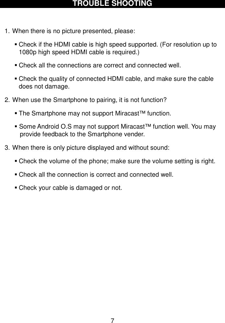  7  TROUBLE SHOOTING  1. When there is no picture presented, please:  Check if the HDMI cable is high speed supported. (For resolution up to 1080p high speed HDMI cable is required.)  Check all the connections are correct and connected well.  Check the quality of connected HDMI cable, and make sure the cable does not damage. 2. When use the Smartphone to pairing, it is not function?  The Smartphone may not support Miracast™ function.  Some Android O.S may not support Miracast™ function well. You may provide feedback to the Smartphone vender. 3. When there is only picture displayed and without sound:  Check the volume of the phone; make sure the volume setting is right.    Check all the connection is correct and connected well.  Check your cable is damaged or not.          