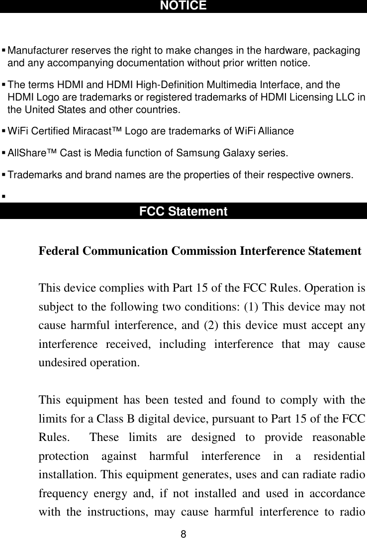  8 NOTICE   Manufacturer reserves the right to make changes in the hardware, packaging and any accompanying documentation without prior written notice.  The terms HDMI and HDMI High-Definition Multimedia Interface, and the HDMI Logo are trademarks or registered trademarks of HDMI Licensing LLC in the United States and other countries.  WiFi Certified Miracast™ Logo are trademarks of WiFi Alliance  AllShare™ Cast is Media function of Samsung Galaxy series.  Trademarks and brand names are the properties of their respective owners.   FCC Statement  Federal Communication Commission Interference Statement  This device complies with Part 15 of the FCC Rules. Operation is subject to the following two conditions: (1) This device may not cause harmful interference, and (2) this device must accept any interference  received,  including  interference  that  may  cause undesired operation.  This  equipment  has  been  tested  and  found  to  comply  with  the limits for a Class B digital device, pursuant to Part 15 of the FCC Rules.    These  limits  are  designed  to  provide  reasonable protection  against  harmful  interference  in  a  residential installation. This equipment generates, uses and can radiate radio frequency  energy  and,  if  not  installed  and  used  in  accordance with  the  instructions,  may  cause  harmful  interference  to  radio 