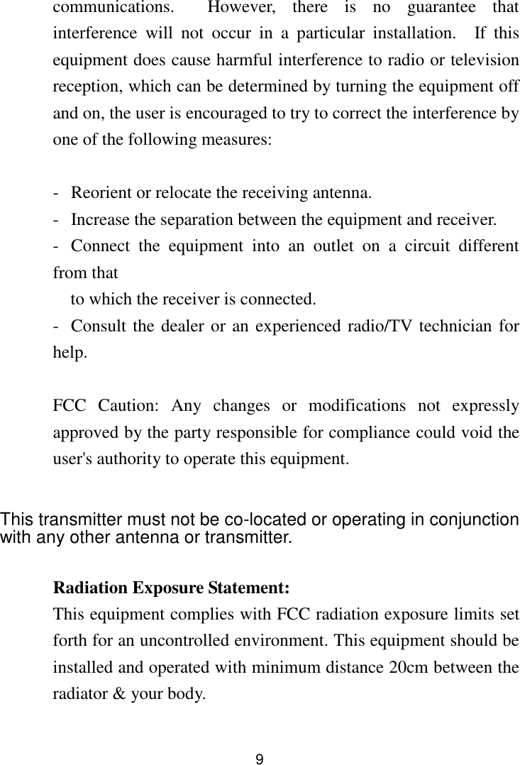  9 communications.    However,  there  is  no  guarantee  that interference  will  not  occur  in  a  particular  installation.    If  this equipment does cause harmful interference to radio or television reception, which can be determined by turning the equipment off and on, the user is encouraged to try to correct the interference by one of the following measures:  -  Reorient or relocate the receiving antenna. -  Increase the separation between the equipment and receiver. -  Connect  the  equipment  into  an  outlet  on  a  circuit  different from that to which the receiver is connected. -  Consult the dealer or an experienced radio/TV technician for help.  FCC  Caution:  Any  changes  or  modifications  not  expressly approved by the party responsible for compliance could void the user&apos;s authority to operate this equipment.  This transmitter must not be co-located or operating in conjunction with any other antenna or transmitter.  Radiation Exposure Statement: This equipment complies with FCC radiation exposure limits set forth for an uncontrolled environment. This equipment should be installed and operated with minimum distance 20cm between the radiator &amp; your body.  