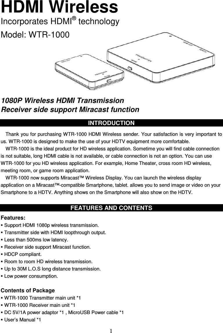  1 HDMI Wireless Incorporates HDMI® technology  Model: WTR-1000        1080P Wireless HDMI Transmission Receiver side support Miracast function  INTRODUCTION  Thank you for purchasing WTR-1000 HDMI Wireless sender. Your satisfaction is  very important to us. WTR-1000 is designed to make the use of your HDTV equipment more comfortable. WTR-1000 is the ideal product for HD wireless application. Sometime you will find cable connection is not suitable, long HDMI cable is not available, or cable connection is not an option. You can use WTR-1000 for you HD wireless application. For example, Home Theater, cross room HD wireless, meeting room, or game room application.     WTR-1000 now supports Miracast™ Wireless Display. You can launch the wireless display application on a Miracast™-compatible Smartphone, tablet. allows you to send image or video on your Smartphone to a HDTV. Anything shows on the Smartphone will also show on the HDTV.  FEATURES AND CONTENTS  Features:  Support HDMI 1080p wireless transmission.  Transmitter side with HDMI loopthrough output.  Less than 500ms low latency.  Receiver side support Miracast function.  HDCP compliant.  Room to room HD wireless transmission.  Up to 30M L.O.S long distance transmission.  Low power consumption.  Contents of Package  WTR-1000 Transmitter main unit *1    WTR-1000 Receiver main unit *1  DC 5V/1A power adaptor *1 , MicroUSB Power cable *1  User’s Manual *1 