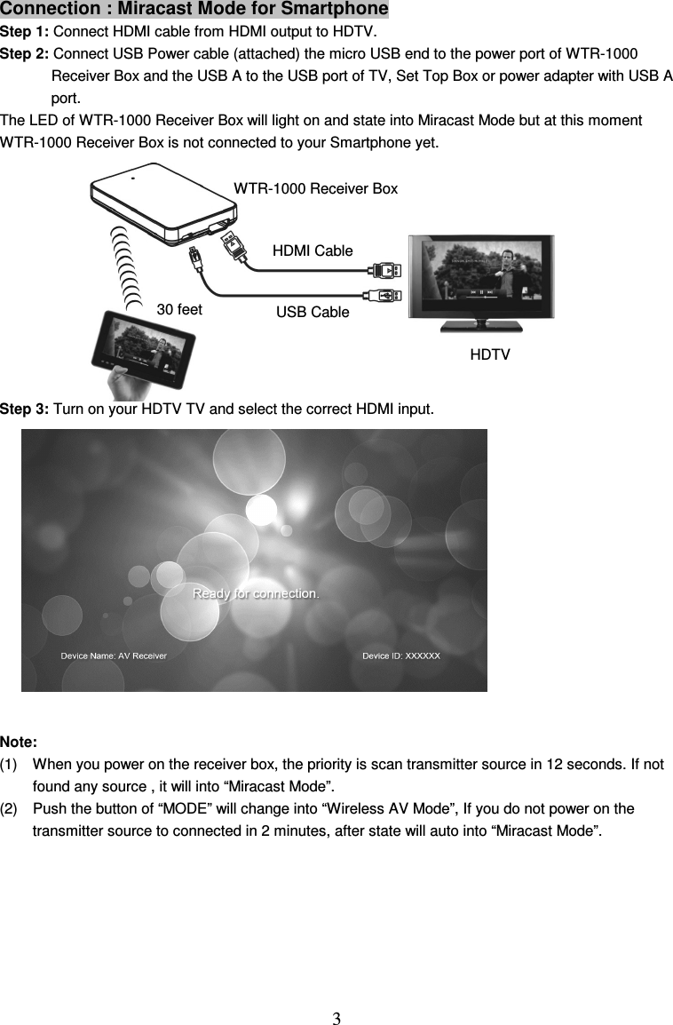  3 Connection : Miracast Mode for Smartphone Step 1: Connect HDMI cable from HDMI output to HDTV. Step 2: Connect USB Power cable (attached) the micro USB end to the power port of WTR-1000   Receiver Box and the USB A to the USB port of TV, Set Top Box or power adapter with USB A   port. The LED of WTR-1000 Receiver Box will light on and state into Miracast Mode but at this moment   WTR-1000 Receiver Box is not connected to your Smartphone yet.        Step 3: Turn on your HDTV TV and select the correct HDMI input.          Note:   (1)  When you power on the receiver box, the priority is scan transmitter source in 12 seconds. If not found any source , it will into “Miracast Mode”. (2)  Push the button of “MODE” will change into “Wireless AV Mode”, If you do not power on the transmitter source to connected in 2 minutes, after state will auto into “Miracast Mode”.        HDMI Cable USB Cable HDTV WTR-1000 Receiver Box       30 feet 