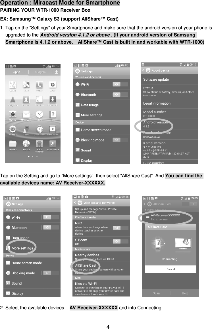  4 Operation : Miracast Mode for Smartphone PAIRING YOUR WTR-1000 Receiver Box EX: Samsung™ Galaxy S3 (support AllShare™ Cast) 1. Tap on the “Settings” of your Smartphone and make sure that the android version of your phone is upgraded to the Android version 4.1.2 or above . (If your android version of Samsung Smartphone is 4.1.2 or above,    AllShare™ Cast is built in and workable with WTR-1000)               Tap on the Setting and go to “More settings”, then select “AllShare Cast”. And You can find the available devices name: AV Receiver-XXXXXX.              2. Select the available devices _ AV Receiver-XXXXXX and into Connecting….  