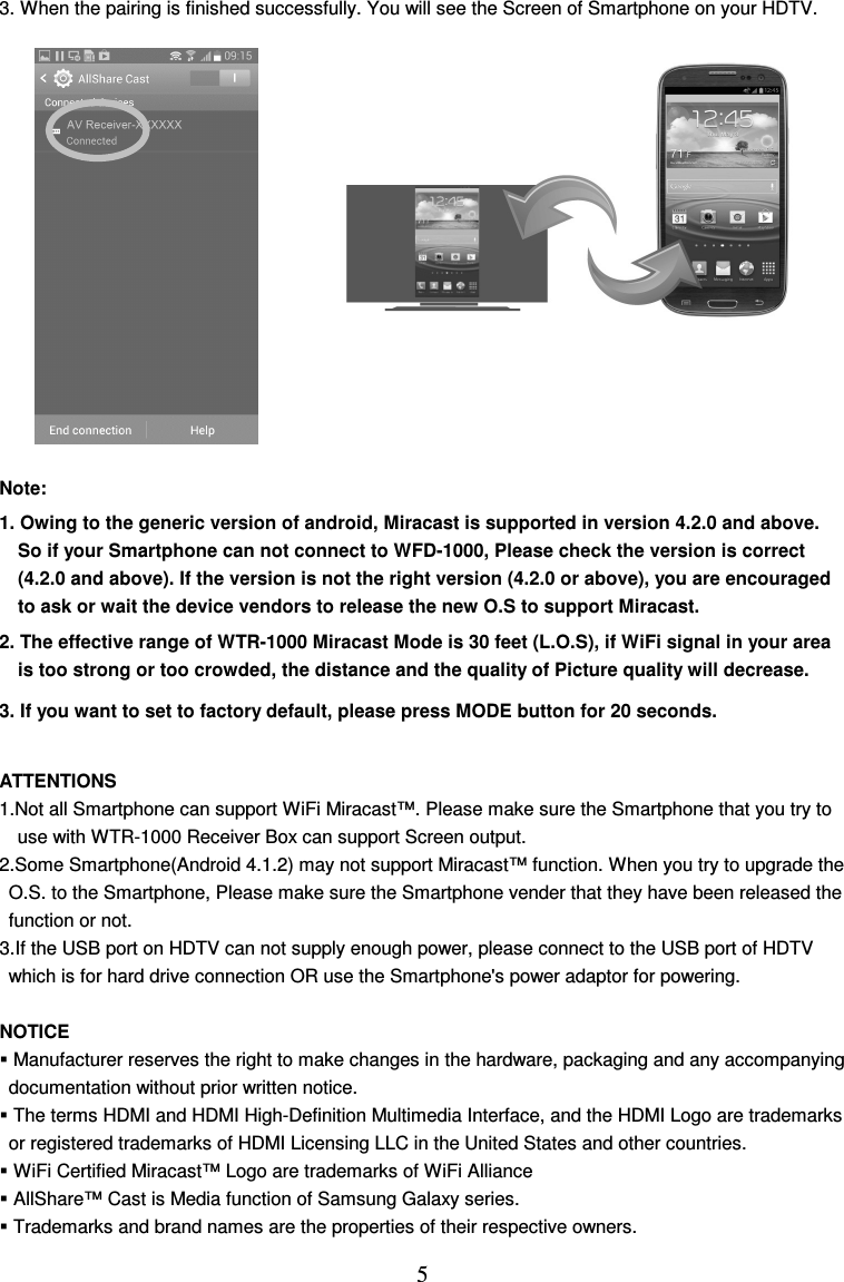  5 3. When the pairing is finished successfully. You will see the Screen of Smartphone on your HDTV.              Note:   1. Owing to the generic version of android, Miracast is supported in version 4.2.0 and above. So if your Smartphone can not connect to WFD-1000, Please check the version is correct (4.2.0 and above). If the version is not the right version (4.2.0 or above), you are encouraged to ask or wait the device vendors to release the new O.S to support Miracast. 2. The effective range of WTR-1000 Miracast Mode is 30 feet (L.O.S), if WiFi signal in your area is too strong or too crowded, the distance and the quality of Picture quality will decrease. 3. If you want to set to factory default, please press MODE button for 20 seconds.  ATTENTIONS 1.Not all Smartphone can support WiFi Miracast™. Please make sure the Smartphone that you try to   use with WTR-1000 Receiver Box can support Screen output. 2.Some Smartphone(Android 4.1.2) may not support Miracast™ function. When you try to upgrade the   O.S. to the Smartphone, Please make sure the Smartphone vender that they have been released the   function or not. 3.If the USB port on HDTV can not supply enough power, please connect to the USB port of HDTV   which is for hard drive connection OR use the Smartphone&apos;s power adaptor for powering.  NOTICE  Manufacturer reserves the right to make changes in the hardware, packaging and any accompanying documentation without prior written notice.  The terms HDMI and HDMI High-Definition Multimedia Interface, and the HDMI Logo are trademarks   or registered trademarks of HDMI Licensing LLC in the United States and other countries.  WiFi Certified Miracast™ Logo are trademarks of WiFi Alliance  AllShare™ Cast is Media function of Samsung Galaxy series.  Trademarks and brand names are the properties of their respective owners. 