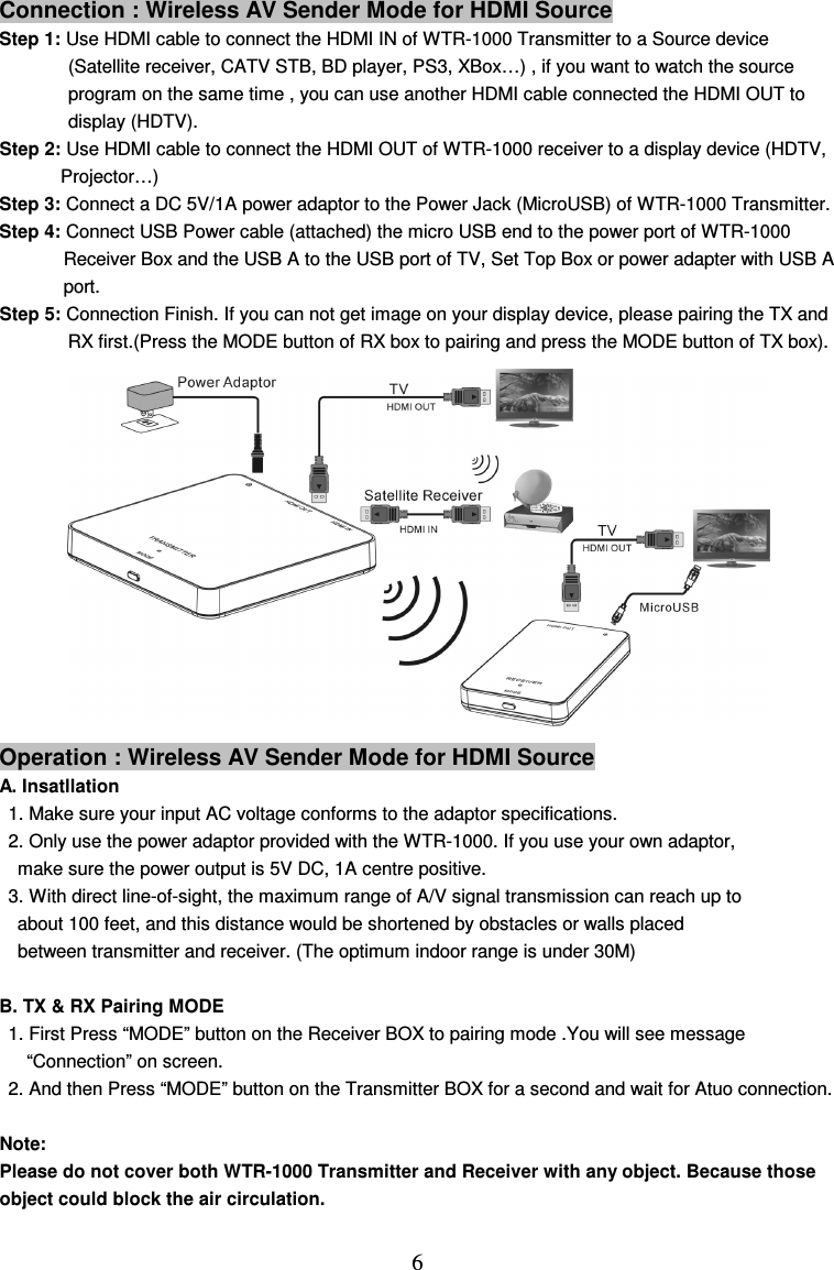  6 Connection : Wireless AV Sender Mode for HDMI Source Step 1: Use HDMI cable to connect the HDMI IN of WTR-1000 Transmitter to a Source device (Satellite receiver, CATV STB, BD player, PS3, XBox…) , if you want to watch the source program on the same time , you can use another HDMI cable connected the HDMI OUT to display (HDTV). Step 2: Use HDMI cable to connect the HDMI OUT of WTR-1000 receiver to a display device (HDTV, Projector…) Step 3: Connect a DC 5V/1A power adaptor to the Power Jack (MicroUSB) of WTR-1000 Transmitter. Step 4: Connect USB Power cable (attached) the micro USB end to the power port of WTR-1000   Receiver Box and the USB A to the USB port of TV, Set Top Box or power adapter with USB A   port. Step 5: Connection Finish. If you can not get image on your display device, please pairing the TX and RX first.(Press the MODE button of RX box to pairing and press the MODE button of TX box).            Operation : Wireless AV Sender Mode for HDMI Source A. Insatllation 1. Make sure your input AC voltage conforms to the adaptor specifications.   2. Only use the power adaptor provided with the WTR-1000. If you use your own adaptor,   make sure the power output is 5V DC, 1A centre positive. 3. With direct line-of-sight, the maximum range of A/V signal transmission can reach up to   about 100 feet, and this distance would be shortened by obstacles or walls placed between transmitter and receiver. (The optimum indoor range is under 30M)      B. TX &amp; RX Pairing MODE 1. First Press “MODE” button on the Receiver BOX to pairing mode .You will see message   “Connection” on screen. 2. And then Press “MODE” button on the Transmitter BOX for a second and wait for Atuo connection.    Note:   Please do not cover both WTR-1000 Transmitter and Receiver with any object. Because those object could block the air circulation.    