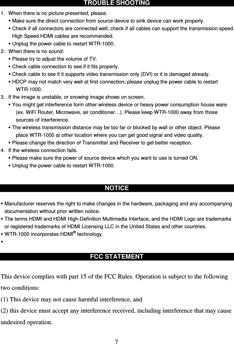  7  TROUBLE SHOOTING  1.  When there is no picture presented, please:  Make sure the direct connection from source device to sink device can work properly.  Check if all connectors are connected well; check if all cables can support the transmission speed. High Speed HDMI cables are recommended.    Unplug the power cable to restart WTR-1000. 2.  When there is no sound:  Please try to adjust the volume of TV.    Check cable connection to see if it fits properly.  Check cable to see if it supports video transmission only (DVI) or it is damaged already.  HDCP may not match very well at first connection; please unplug the power cable to restart WTR-1000. 3.  If the image is unstable, or snowing image shows on screen.  You might get interference form other wireless device or heavy power consumption house ware (ex. WiFi Router, Microwave, air conditioner…). Please keep WTR-1000 away from those sources of interference.  The wireless transmission distance may be too far or blocked by wall or other object. Please place WTR-1000 at other location where you can get good signal and video quality.  Please change the direction of Transmitter and Receiver to get better reception. 4.  If the wireless connection fails.  Please make sure the power of source device which you want to use is turned ON.  Unplug the power cable to restart WTR-1000.   NOTICE   Manufacturer reserves the right to make changes in the hardware, packaging and any accompanying documentation without prior written notice.  The terms HDMI and HDMI High-Definition Multimedia Interface, and the HDMI Logo are trademarks or registered trademarks of HDMI Licensing LLC in the United States and other countries.  WTR-1000 incorporates HDMI® technology.    FCC STATEMENT  This device complies with part 15 of the FCC Rules. Operation is subject to the following two conditions:   (1) This device may not cause harmful interference, and (2) this device must accept any interference received, including interference that may cause undesired operation. 