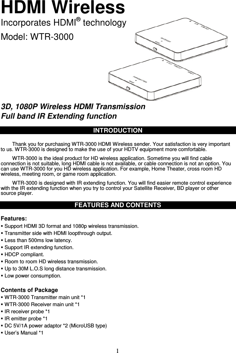  1 HDMI Wireless Incorporates HDMI® technology  Model: WTR-3000        3D, 1080P Wireless HDMI Transmission Full band IR Extending function  INTRODUCTION  Thank you for purchasing WTR-3000 HDMI Wireless sender. Your satisfaction is very important to us. WTR-3000 is designed to make the use of your HDTV equipment more comfortable. WTR-3000 is the ideal product for HD wireless application. Sometime you will find cable connection is not suitable, long HDMI cable is not available, or cable connection is not an option. You can use WTR-3000 for you HD wireless application. For example, Home Theater, cross room HD wireless, meeting room, or game room application. WTR-3000 is designed with IR extending function. You will find easier remote control experience with the IR extending function when you try to control your Satellite Receiver, BD player or other source player.    FEATURES AND CONTENTS  Features:  Support HDMI 3D format and 1080p wireless transmission.  Transmitter side with HDMI loopthrough output.  Less than 500ms low latency.  Support IR extending function.  HDCP compliant.  Room to room HD wireless transmission.  Up to 30M L.O.S long distance transmission.  Low power consumption.  Contents of Package  WTR-3000 Transmitter main unit *1    WTR-3000 Receiver main unit *1  IR receiver probe *1  IR emitter probe *1  DC 5V/1A power adaptor *2 (MicroUSB type)  User’s Manual *1 