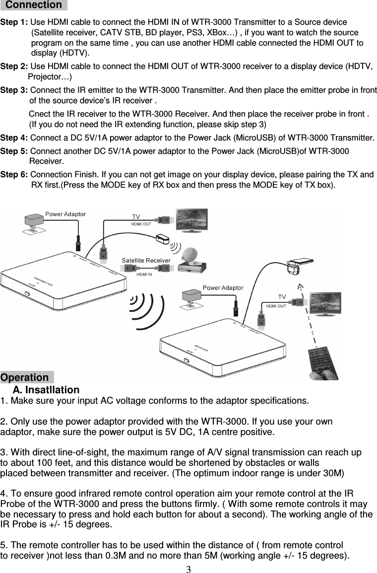  3   Connection   Step 1: Use HDMI cable to connect the HDMI IN of WTR-3000 Transmitter to a Source device (Satellite receiver, CATV STB, BD player, PS3, XBox…) , if you want to watch the source program on the same time , you can use another HDMI cable connected the HDMI OUT to display (HDTV). Step 2: Use HDMI cable to connect the HDMI OUT of WTR-3000 receiver to a display device (HDTV, Projector…) Step 3: Connect the IR emitter to the WTR-3000 Transmitter. And then place the emitter probe in front of the source device’s IR receiver . Cnect the IR receiver to the WTR-3000 Receiver. And then place the receiver probe in front . (If you do not need the IR extending function, please skip step 3) Step 4: Connect a DC 5V/1A power adaptor to the Power Jack (MicroUSB) of WTR-3000 Transmitter. Step 5: Connect another DC 5V/1A power adaptor to the Power Jack (MicroUSB)of WTR-3000 Receiver. Step 6: Connection Finish. If you can not get image on your display device, please pairing the TX and RX first.(Press the MODE key of RX box and then press the MODE key of TX box).           Operation  A. Insatllation 1. Make sure your input AC voltage conforms to the adaptor specifications.    2. Only use the power adaptor provided with the WTR-3000. If you use your own   adaptor, make sure the power output is 5V DC, 1A centre positive.  3. With direct line-of-sight, the maximum range of A/V signal transmission can reach up to about 100 feet, and this distance would be shortened by obstacles or walls   placed between transmitter and receiver. (The optimum indoor range is under 30M)      4. To ensure good infrared remote control operation aim your remote control at the IR Probe of the WTR-3000 and press the buttons firmly. ( With some remote controls it may be necessary to press and hold each button for about a second). The working angle of the IR Probe is +/- 15 degrees.  5. The remote controller has to be used within the distance of ( from remote control   to receiver )not less than 0.3M and no more than 5M (working angle +/- 15 degrees). 