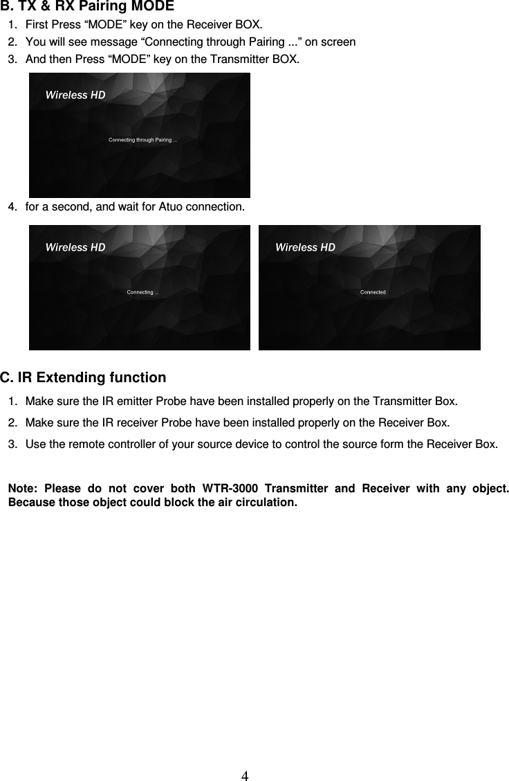  4  B. TX &amp; RX Pairing MODE 1.  First Press “MODE” key on the Receiver BOX. 2.  You will see message “Connecting through Pairing ...” on screen 3.  And then Press “MODE” key on the Transmitter BOX.           4.  for a second, and wait for Atuo connection.               C. IR Extending function 1.  Make sure the IR emitter Probe have been installed properly on the Transmitter Box. 2.  Make sure the IR receiver Probe have been installed properly on the Receiver Box. 3.  Use the remote controller of your source device to control the source form the Receiver Box.  Note:  Please  do  not  cover  both  WTR-3000  Transmitter  and  Receiver  with  any  object. Because those object could block the air circulation.                      