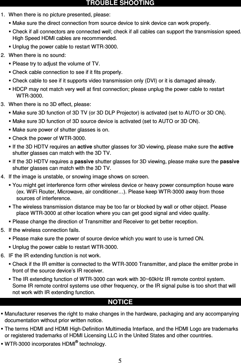  5 TROUBLE SHOOTING  1.  When there is no picture presented, please:  Make sure the direct connection from source device to sink device can work properly.  Check if all connectors are connected well; check if all cables can support the transmission speed. High Speed HDMI cables are recommended.    Unplug the power cable to restart WTR-3000. 2.  When there is no sound:  Please try to adjust the volume of TV.    Check cable connection to see if it fits properly.  Check cable to see if it supports video transmission only (DVI) or it is damaged already.  HDCP may not match very well at first connection; please unplug the power cable to restart WTR-3000. 3.  When there is no 3D effect, please:  Make sure 3D function of 3D TV (or 3D DLP Projector) is activated (set to AUTO or 3D ON).  Make sure 3D function of 3D source device is activated (set to AUTO or 3D ON).  Make sure power of shutter glasses is on.  Check the power of WTR-3000.  If the 3D HDTV requires an active shutter glasses for 3D viewing, please make sure the active shutter glasses can match with the 3D TV.  If the 3D HDTV requires a passive shutter glasses for 3D viewing, please make sure the passive shutter glasses can match with the 3D TV. 4.  If the image is unstable, or snowing image shows on screen.  You might get interference form other wireless device or heavy power consumption house ware (ex. WiFi Router, Microwave, air conditioner…). Please keep WTR-3000 away from those sources of interference.  The wireless transmission distance may be too far or blocked by wall or other object. Please place WTR-3000 at other location where you can get good signal and video quality.  Please change the direction of Transmitter and Receiver to get better reception. 5.  If the wireless connection fails.  Please make sure the power of source device which you want to use is turned ON.  Unplug the power cable to restart WTR-3000. 6.  IF the IR extending function is not work.  Check if the IR emitter is connected to the WTR-3000 Transmitter, and place the emitter probe in front of the source device’s IR receiver.  The IR extending function of WTR-3000 can work with 30~60kHz IR remote control system. Some IR remote control systems use other frequency, or the IR signal pulse is too short that will not work with IR extending function.  NOTICE   Manufacturer reserves the right to make changes in the hardware, packaging and any accompanying documentation without prior written notice.  The terms HDMI and HDMI High-Definition Multimedia Interface, and the HDMI Logo are trademarks or registered trademarks of HDMI Licensing LLC in the United States and other countries.  WTR-3000 incorporates HDMI® technology.  