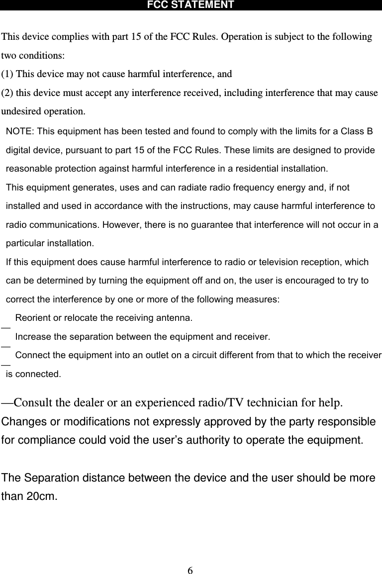  6 FCC STATEMENT  This device complies with part 15 of the FCC Rules. Operation is subject to the following two conditions:   (1) This device may not cause harmful interference, and (2) this device must accept any interference received, including interference that may cause undesired operation. ————Consult the dealer or an experienced radio/TV technician for help. Changes or modifications not expressly approved by the party responsible for compliance could void the user’s authority to operate the equipment.  The Separation distance between the device and the user should be more than 20cm.    