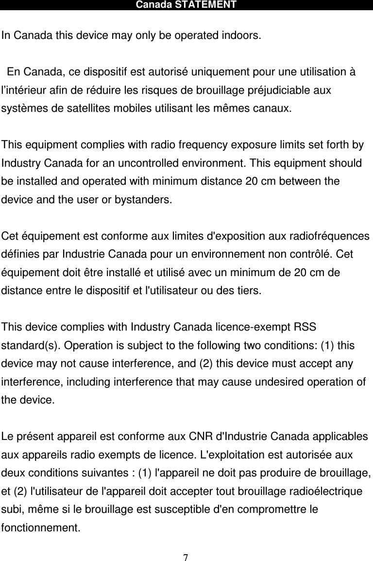  7 Canada STATEMENT  In Canada this device may only be operated indoors.    En Canada, ce dispositif est autorisé uniquement pour une utilisation à l’intérieur afin de réduire les risques de brouillage préjudiciable aux systèmes de satellites mobiles utilisant les mêmes canaux.  This equipment complies with radio frequency exposure limits set forth by Industry Canada for an uncontrolled environment. This equipment should be installed and operated with minimum distance 20 cm between the device and the user or bystanders.  Cet équipement est conforme aux limites d&apos;exposition aux radiofréquences définies par Industrie Canada pour un environnement non contrôlé. Cet équipement doit être installé et utilisé avec un minimum de 20 cm de distance entre le dispositif et l&apos;utilisateur ou des tiers.  This device complies with Industry Canada licence-exempt RSS standard(s). Operation is subject to the following two conditions: (1) this device may not cause interference, and (2) this device must accept any interference, including interference that may cause undesired operation of the device.  Le présent appareil est conforme aux CNR d&apos;Industrie Canada applicables aux appareils radio exempts de licence. L&apos;exploitation est autorisée aux deux conditions suivantes : (1) l&apos;appareil ne doit pas produire de brouillage, et (2) l&apos;utilisateur de l&apos;appareil doit accepter tout brouillage radioélectrique subi, même si le brouillage est susceptible d&apos;en compromettre le fonctionnement. 