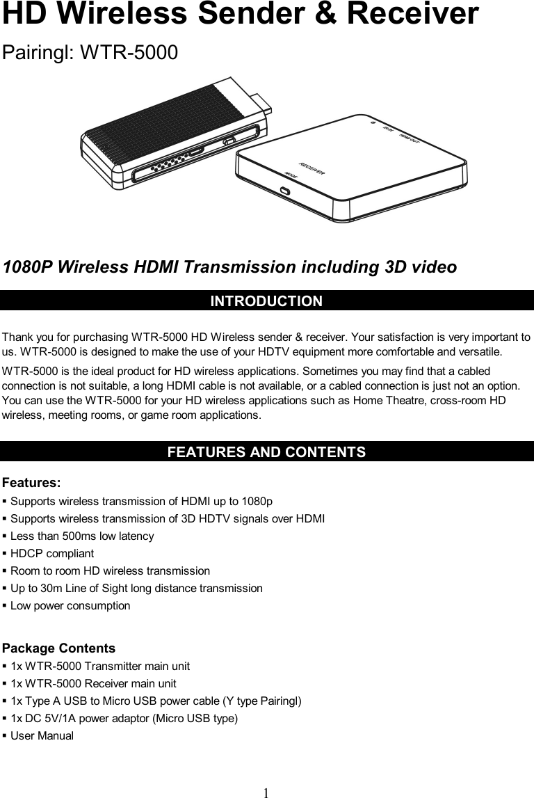  1 HD Wireless Sender &amp; Receiver  Pairingl: WTR-5000            1080P Wireless HDMI Transmission including 3D video  INTRODUCTION  Thank you for purchasing WTR-5000 HD Wireless sender &amp; receiver. Your satisfaction is very important to us. WTR-5000 is designed to make the use of your HDTV equipment more comfortable and versatile. WTR-5000 is the ideal product for HD wireless applications. Sometimes you may find that a cabled connection is not suitable, a long HDMI cable is not available, or a cabled connection is just not an option. You can use the WTR-5000 for your HD wireless applications such as Home Theatre, cross-room HD wireless, meeting rooms, or game room applications.  FEATURES AND CONTENTS  Features:  Supports wireless transmission of HDMI up to 1080p  Supports wireless transmission of 3D HDTV signals over HDMI  Less than 500ms low latency  HDCP compliant  Room to room HD wireless transmission  Up to 30m Line of Sight long distance transmission  Low power consumption  Package Contents  1x WTR-5000 Transmitter main unit    1x WTR-5000 Receiver main unit  1x Type A USB to Micro USB power cable (Y type Pairingl)  1x DC 5V/1A power adaptor (Micro USB type)  User Manual   