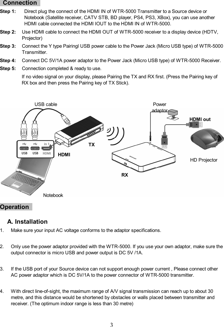  3     Connection   Step 1:    Direct plug the connect of the HDMI IN of WTR-5000 Transmitter to a Source device or Notebook (Satellite receiver, CATV STB, BD player, PS4, PS3, XBox), you can use another HDMI cable connected the HDMI IOUT to the HDMI IN of WTR-5000. Step 2:    Use HDMI cable to connect the HDMI OUT of WTR-5000 receiver to a display device (HDTV, Projector) Step 3:    Connect the Y type Pairingl USB power cable to the Power Jack (Micro USB type) of WTR-5000 Transmitter. Step 4:  Connect DC 5V/1A power adaptor to the Power Jack (Micro USB type) of WTR-5000 Receiver. Step 5:    Connection completed &amp; ready to use. If no video signal on your display, please Pairing the TX and RX first. (Press the Pairing key of RX box and then press the Pairing key of TX Stick).                    Operation    A. Installation 1.  Make sure your input AC voltage conforms to the adaptor specifications.    2.  Only use the power adaptor provided with the WTR-5000. If you use your own adaptor, make sure the output connector is micro USB and power output is DC 5V /1A.  3.  If the USB port of your Source device can not support enough power current , Please connect other AC power adaptor which is DC 5V/1A to the power connector of WTR-5000 transmitter.  4.  With direct line-of-sight, the maximum range of A/V signal transmission can reach up to about 30 metre, and this distance would be shortened by obstacles or walls placed between transmitter and receiver. (The optimum indoor range is less than 30 metre)      Notebook HD Projector HDMI out Power adaptor USB cable HDMI TX RX 